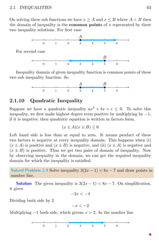 2.1. INEQUALITIES 63
On solving these sub functions we have x ≥ A and x ≤ B where A  B then
the domain of inequality is the common points of x represented by these
two inequality solutions. For first case
0 1 2 3 4 5 6
b
A
For second case
0 1 2 3 4 5 6
b
B
Inequality domain of given inequality function is common points of these
two sub inequality function. So
0 1 2 3 4 5 6
b
A
b
B
2.1.10 Quadratic Inequality
Suppose we have a quadratic inequality ax2
+ bx + c ≤ 0. To solve this
inequality, we first make highest degree term positive by multiplying by −1,
if it is negative, then quadratic equation is written in factors form.
(x ± A)(x ± B) ≤ 0
Left hand side is less than or equal to zero. It means product of these
two factors is negative at every inequality domain. This happens when (i)
(x ± A) is positive and (x ± B) is negative, and (ii) (x ± A) is negative and
(x ± B) is positive. Thus we get two pairs of domain of inequality. Now
by observing inequality in the domain, we can get the required inequality
domain for which the inequality is satisfied.
Solved Problem 2.4 Solve inequality 3(2x − 1)  8x − 7 and draw points in
number line.
Solution The given inequality is 3(2x − 1)  8x − 7. On simplification,
it gives
−2x  −4
Dividing both side by 2
−x  −2
Multiplying −1 both side, which givens x  2. In the number line
0 1 2 3 4 5 6
bc
 