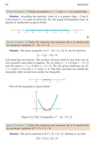 64 Inequality
Solved Problem 2.5 Graph inequalities x  −1 and x  5 in number-line.
Solution According the question, value of x is greater than −1 but it
is less than 5. x is open at both end. So, the graph of inequalities may be
plotted in numberline as given below:
0 1 2 3 4 5 6
0
−1
−2
bc bc
Solved Problem 2.6 Solve the equation and represent the x in number-line
for quadratic equation x2
− 3x + 2  0.
Solution The given inequality is x2
− 3x + 2  0. It can be solved as
(x − 1)(x − 2)  0
Left hand has two factors. The product of factor shall be less than zero, if
one is positive and other is negative. So, (i) when x − 1  0 then x − 2  0
and (ii) when x − 1  0 then x − 2  0. So, the given conditions are (i)
x  1 and x  2 or (ii) x  1 and x  2. The first case does not satisfy the
inequality while second case satisfy the inequality.
0 1 2 3
bc bc
Plot of this inequality is given below:
1
1 2
x
y
Figure 2.1: Plot of inequality x2
− 3x + 2  0.
Solved Problem 2.7 Solve the equation and represent the x in number-line
for quadratic equation 2x2
+ 7x + 3  0.
Solution The given equation is 2x2
+ 7x + 3  0. Solving it, we have
(2x + 1)(x + 3)  0
 