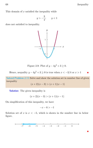 68 Inequality
This domain of x satisfied the inequality while
y  −
3
4
; y  1
does not satisfied to inequality.
1
−1
1
−1
x
y
Figure 2.9: Plot of y − 4y2
+ 3 ≥ 0.
Hence, nequality y − 4y2
+ 3 ≥ 0 is true when x  −3/4 or x  1
Solved Problem 2.13 Solve and show the solution set in number line of given
inequality
(x + 2)(x − 3)  (x + 1)(x − 1)
Solution The given inequality is
(x + 2)(x − 3)  (x + 1)(x − 1)
On simplification of this inequality, we have
−x − 6  −1
Solution set of x is x  −5, which is shown in the number line in below
figure.
0
−1
−2
−3
−4
−5
−6
−7
bc
 