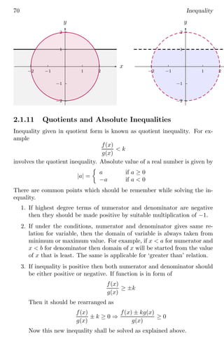70 Inequality
1
2
−1
−2
1 2
−1
−2
x
y
1
2
−1
−2
1 2
−1
−2
x
y
2.1.11 Quotients and Absolute Inequalities
Inequality given in quotient form is known as quotient inequality. For ex-
ample
f(x)
g(x)
 k
involves the quotient inequality. Absolute value of a real number is given by
|a| =

a if a ≥ 0
−a if a  0
There are common points which should be remember while solving the in-
equality.
1. If highest degree terms of numerator and denominator are negative
then they should be made positive by suitable multiplication of −1.
2. If under the conditions, numerator and denominator gives same re-
lation for variable, then the domain of variable is always taken from
minimum or maximum value. For example, if x  a for numerator and
x  b for denominator then domain of x will be started from the value
of x that is least. The same is applicable for ‘greater than’ relation.
3. If inequality is positive then both numerator and denominator should
be either positive or negative. If function is in form of
f(x)
g(x)
≥ ±k
Then it should be rearranged as
f(x)
g(x)
± k ≥ 0 ⇒
f(x) ± kg(x)
g(x)
≥ 0
Now this new inequality shall be solved as explained above.
 