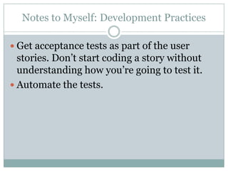 Notes to Myself: Development Practices
Get acceptance tests as part of the user
stories. Don’t start coding a story without
understanding how you’re going to test it.
Automate the tests.