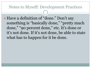 Notes to Myself: Development Practices
Have a definition of “done.” Don’t say
something is “basically done,” “pretty much
done,” “90 percent done,” etc. It’s done or
it’s not done. If it’s not done, be able to state
what has to happen for it be done.