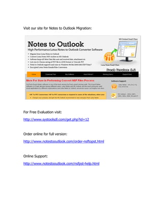 Visit our site for Notes to Outlook Migration:




For Free Evaluation visit:

http://www.systoolsdl.com/get.php?id=12



Order online for full version:

http://www.notestooutlook.com/order-nsftopst.html



Online Support:

http://www.notestooutlook.com/nsfpst-help.html
 