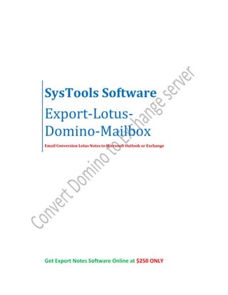 SysTools Software
Export-Lotus-
Domino-Mailbox
Email Conversion Lotus Notes to Microsoft Outlook or Exchange




Get Export Notes Software Online at $250 ONLY
 