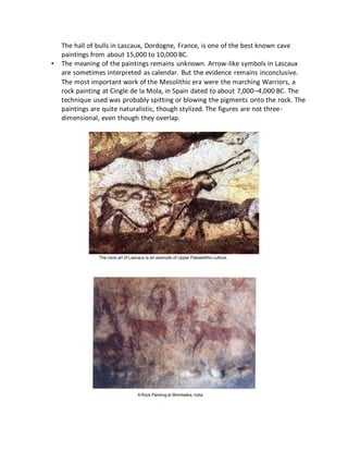 The hall of bulls in Lascaux, Dordogne, France, is one of the best known cave
paintings from about 15,000 to 10,000 BC.
• The meaning of the paintings remains unknown. Arrow-like symbols in Lascaux
are sometimes interpreted as calendar. But the evidence remains inconclusive.
The most important work of the Mesolithic era were the marching Warriors, a
rock painting at Cingle de la Mola, in Spain dated to about 7,000–4,000 BC. The
technique used was probably spitting or blowing the pigments onto the rock. The
paintings are quite naturalistic, though stylized. The figures are not three-
dimensional, even though they overlap.
The cave art of Lascaux is an example of Upper Palaeolithic culture.
A Rock Painting at Bhimbetka, India
 