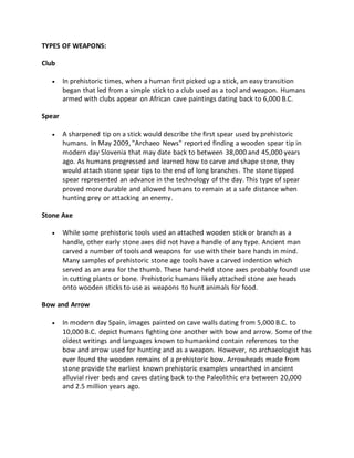 TYPES OF WEAPONS:
Club
 In prehistoric times, when a human first picked up a stick, an easy transition
began that led from a simple stick to a club used as a tool and weapon. Humans
armed with clubs appear on African cave paintings dating back to 6,000 B.C.
Spear
 A sharpened tip on a stick would describe the first spear used by prehistoric
humans. In May 2009, "Archaeo News" reported finding a wooden spear tip in
modern day Slovenia that may date back to between 38,000 and 45,000 years
ago. As humans progressed and learned how to carve and shape stone, they
would attach stone spear tips to the end of long branches. The stone tipped
spear represented an advance in the technology of the day. This type of spear
proved more durable and allowed humans to remain at a safe distance when
hunting prey or attacking an enemy.
Stone Axe
 While some prehistoric tools used an attached wooden stick or branch as a
handle, other early stone axes did not have a handle of any type. Ancient man
carved a number of tools and weapons for use with their bare hands in mind.
Many samples of prehistoric stone age tools have a carved indention which
served as an area for the thumb. These hand-held stone axes probably found use
in cutting plants or bone. Prehistoric humans likely attached stone axe heads
onto wooden sticks to use as weapons to hunt animals for food.
Bow and Arrow
 In modern day Spain, images painted on cave walls dating from 5,000 B.C. to
10,000 B.C. depict humans fighting one another with bow and arrow. Some of the
oldest writings and languages known to humankind contain references to the
bow and arrow used for hunting and as a weapon. However, no archaeologist has
ever found the wooden remains of a prehistoric bow. Arrowheads made from
stone provide the earliest known prehistoric examples unearthed in ancient
alluvial river beds and caves dating back to the Paleolithic era between 20,000
and 2.5 million years ago.
 