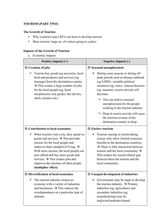 TOURISM (PART TWO)
The Growth of Tourism
• Why countries (esp LDCs) are keen to develop tourism
• Mass tourism: large no. of visitors going to a place
Impacts of the Growth of Tourism
a. Economic impacts
Positive impacts (+) Negative impacts (-)
 Creation of jobs
 Tourists buy goods (eg souvenirs, local
food and products) and services (eg.
massage) from the destination country.
 This creates a large number of jobs
for the local people (eg. hotel
receptionists, tour guides, bus drivers,
chefs, retailers etc).
 Seasonal unemployment
 During some seasons or during off
peak periods such as disease outbreak
(eg SARS) / unstable political
situations (eg. riots) / natural disasters
(eg. tsunami), tourist arrivals will
decrease.
 This can lead to seasonal
unemployment for the people
working in the tourism industry.
 Drop in tourist arrivals will cause
the tourism revenue of the
destination country to drop.
 Contribution to local economies
 When tourists visit a city, they spend on
goods and services.  This provides
income for the local people and
improves their standard of living. 
With more income, the local people can
now afford and buy more goods and
services.  This creates jobs and
improves the incomes of other people.
(multiplier effect)
 Enclave tourism
 Tourists staying in resorts/taking
cruises only allow limited economic
benefits to the destination countries.
 There is little interaction between
tourists and the local community 
This widens the social/cultural gap
between these the tourists and the
local community.
 Diversification of local economies
 The tourism industry creates an
economy with a variety of industries
and businesses.  This reduces the
overdependence on a particular type of
industry.
 Unequal development of industries
 Governments may be eager to develop
the tourism industry.  Primary
industries (eg. agriculture) and
secondary industries (eg.
manufacturing) may be
neglected/underdeveloped.
 