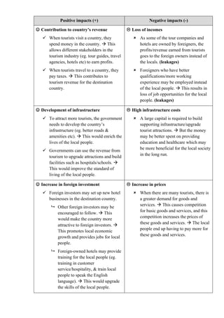 Positive impacts (+) Negative impacts (-)
 Contribution to country’s revenue
 When tourists visit a country, they
spend money in the country.  This
allows different stakeholders in the
tourism industry (eg. tour guides, travel
agencies, hotels etc) to earn profits.
 When tourists travel to a country, they
pay taxes.  This contributes to
tourism revenue for the destination
country.
 Loss of incomes
 As some of the tour companies and
hotels are owned by foreigners, the
profits/revenue earned from tourists
goes to the foreign owners instead of
the locals. (leakages)
 Foreigners who have better
qualifications/more working
experience may be employed instead
of the local people.  This results in
loss of job opportunities for the local
people. (leakages)
 Development of infrastructure
 To attract more tourists, the government
needs to develop the country’s
infrastructure (eg. better roads &
amenities etc).  This would enrich the
lives of the local people.
 Governments can use the revenue from
tourism to upgrade attractions and build
facilities such as hospitals/schools. 
This would improve the standard of
living of the local people.
 High infrastructure costs
 A large capital is required to build
supporting infrastructure/upgrade
tourist attractions.  But the money
may be better spent on providing
education and healthcare which may
be more beneficial for the local society
in the long run.
 Increase in foreign investment
 Foreign investors may set up new hotel
businesses in the destination country.
 Other foreign investors may be
encouraged to follow.  This
would make the country more
attractive to foreign investors. 
This promotes local economic
growth and provides jobs for local
people.
 Foreign-owned hotels may provide
training for the local people (eg.
training in customer
service/hospitality, & train local
people to speak the English
language).  This would upgrade
the skills of the local people.
 Increase in prices
 When there are many tourists, there is
a greater demand for goods and
services.  This causes competition
for basic goods and services, and this
competition increases the prices of
these goods and services.  The local
people end up having to pay more for
these goods and services.
 