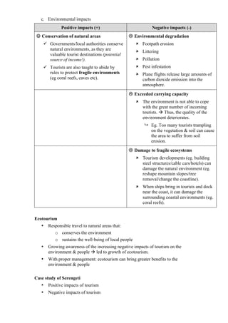 c. Environmental impacts
Positive impacts (+) Negative impacts (-)
 Conservation of natural areas
 Governments/local authorities conserve
natural environments, as they are
valuable tourist destinations (potential
source of income!).
 Tourists are also taught to abide by
rules to protect fragile environments
(eg coral reefs, caves etc).
 Environmental degradation
 Footpath erosion
 Littering
 Pollution
 Pest infestation
 Plane flights release large amounts of
carbon dioxide emission into the
atmosphere.
 Exceeded carrying capacity
 The environment is not able to cope
with the great number of incoming
tourists.  Thus, the quality of the
environment deteriorates.
 Eg. Too many tourists trampling
on the vegetation & soil can cause
the area to suffer from soil
erosion.
 Damage to fragile ecosystems
 Tourism developments (eg. building
steel structures/cable cars/hotels) can
damage the natural environment (eg.
reshape mountain slopes/tree
removal/change the coastline).
 When ships bring in tourists and dock
near the coast, it can damage the
surrounding coastal environments (eg.
coral reefs).
Ecotourism
• Responsible travel to natural areas that:
o conserves the environment
o sustains the well-being of local people
• Growing awareness of the increasing negative impacts of tourism on the
environment & people  led to growth of ecotourism.
• With proper management: ecotourism can bring greater benefits to the
environment & people
Case study of Serengeti
• Positive impacts of tourism
• Negative impacts of tourism
 