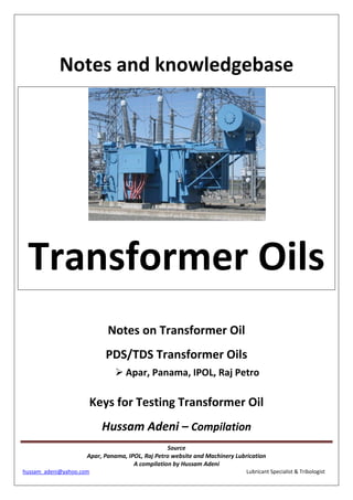 Source
Apar, Panama, IPOL, Raj Petro website and Machinery Lubrication
A compilation by Hussam Adeni
hussam_adeni@yahoo.com Lubricant Specialist & Tribologist
Notes and knowledgebase
Transformer Oils
Notes on Transformer Oil
PDS/TDS Transformer Oils
 Apar, Panama, IPOL, Raj Petro
Keys for Testing Transformer Oil
Hussam Adeni – Compilation
 
