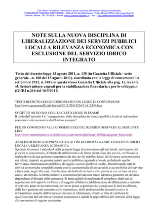 Dott. Marco Grondacci ricercatore in diritto e processi decisionali a rilevanza ambientale
       FONDAZIONE TOSCANA SOSTENIBILE – ONLUS Via San Bartolomeo 17 San Miniato (PISA) http://www.ftsnet.it/
       Telefono Mobile: 347 0935524 - e-mail: marco.grondacci@libero.it - sito : http://www.amministrativo.it/Ambiente/




        NOTE SULLA NUOVA DISCIPLINA DI
     LIBERALIZZAZIONE DEI SERVIZI PUBBLICI
      LOCALI A RILEVANZA ECONOMICA CON
        ESCLUSIONE DEL SERVIZIO IDRICO
                  INTEGRATO

Testo del decreto-legge 13 agosto 2011, n. 138 (in Gazzetta Ufficiale - serie
generale - n. 188 del 13 agosto 2011), coordinato con la legge di conversione 14
settembre 2011, n. 148 (in questa stessa Gazzetta Ufficiale alla pag. 1), recante:
«Ulteriori misure urgenti per la stabilizzazione finanziaria e per lo sviluppo.».
(GURI n.216 del 16/9/2011)

TESTO DECRETO LEGGE COORDINATO CON LEGGE DI CONVERSIONE
http://www.gazzettaufficiale.biz/atti/2011/20110216/11A12346.htm

OGGETTO ARTICOLO 4 DEL DECRETO LEGGE IN ESAME
Il titolo dell’articolo 4 è “Adeguamento della disciplina dei servizi pubblici locali al referendum
popolare e alla normativa dall'Unione europea”

PER UN COMMENTO ALLE CONSEGUENZE DEL REFERENDUM VEDI AL SEGUENTE
LINK
http://www.amministrativo.it/Ambiente/osservatorio.php?num=1800&categoria=Istituzioni

ANALISI DI MERCATO PREVENTIVA AI FINI DI LIBERALIZZARE I SERVIZI PUBBLICI
LOCALI A RILEVANZA ECONOMICA
Secondo il comma 1 articolo 4 della presente legge di conversione gli enti locali, nel rispetto dei
principi di concorrenza, di libertà di stabilimento e di libera prestazione dei servizi, verificano la
realizzabilità di una gestione concorrenziale dei servizi pubblici locali di rilevanza economica (tra
cui rifiuti, trasporti su gomma quindi quello pubblico regionale e locale escludendo quello
ferroviario, illuminazione pubblica), di seguito «servizi pubblici locali», liberalizzando tutte le
attività economiche compatibilmente con le caratteristiche di universalità e accessibilità del servizio
e limitando, negli altri casi, l'attribuzione di diritti di esclusiva alle ipotesi in cui, in base ad una
analisi di mercato, la libera iniziativa economica privata non risulti idonea a garantire un servizio
rispondente ai bisogni della comunità. Si tratta quindi di analizzare il complesso degli atti di
regolazione del rapporto tra l'ente e il soggetto affidatario (deliberazione di affidamento, contratto
di servizio, piani di investimento), per avere piena cognizione del complesso di attività affidate,
della loro gestione nel contesto socio-economico, delle problematiche inerenti le reti e le
infrastrutture, nonché dell'eventuale mercato di riferimento, il tutto al fine di verificare la
qualificazione del servizio a rilevanza economica e quindi la applicabilità dell’articolo della legge
di conversione di seguito esaminato
 