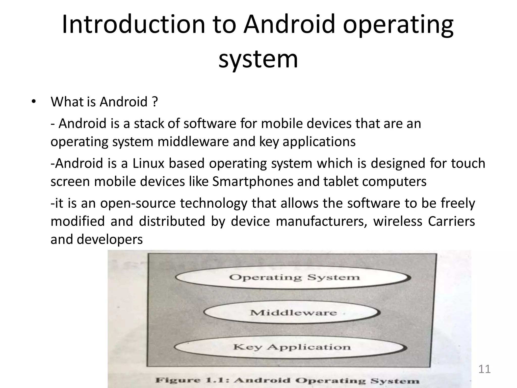 Introduction to Android operating
system
• What is Android ?
- Android is a stack of software for mobile devices that are an
operating system middleware and key applications
-Android is a Linux based operating system which is designed for touch
screen mobile devices like Smartphones and tablet computers
-it is an open-source technology that allows the software to be freely
modified and distributed by device manufacturers, wireless Carriers
and developers
11
 