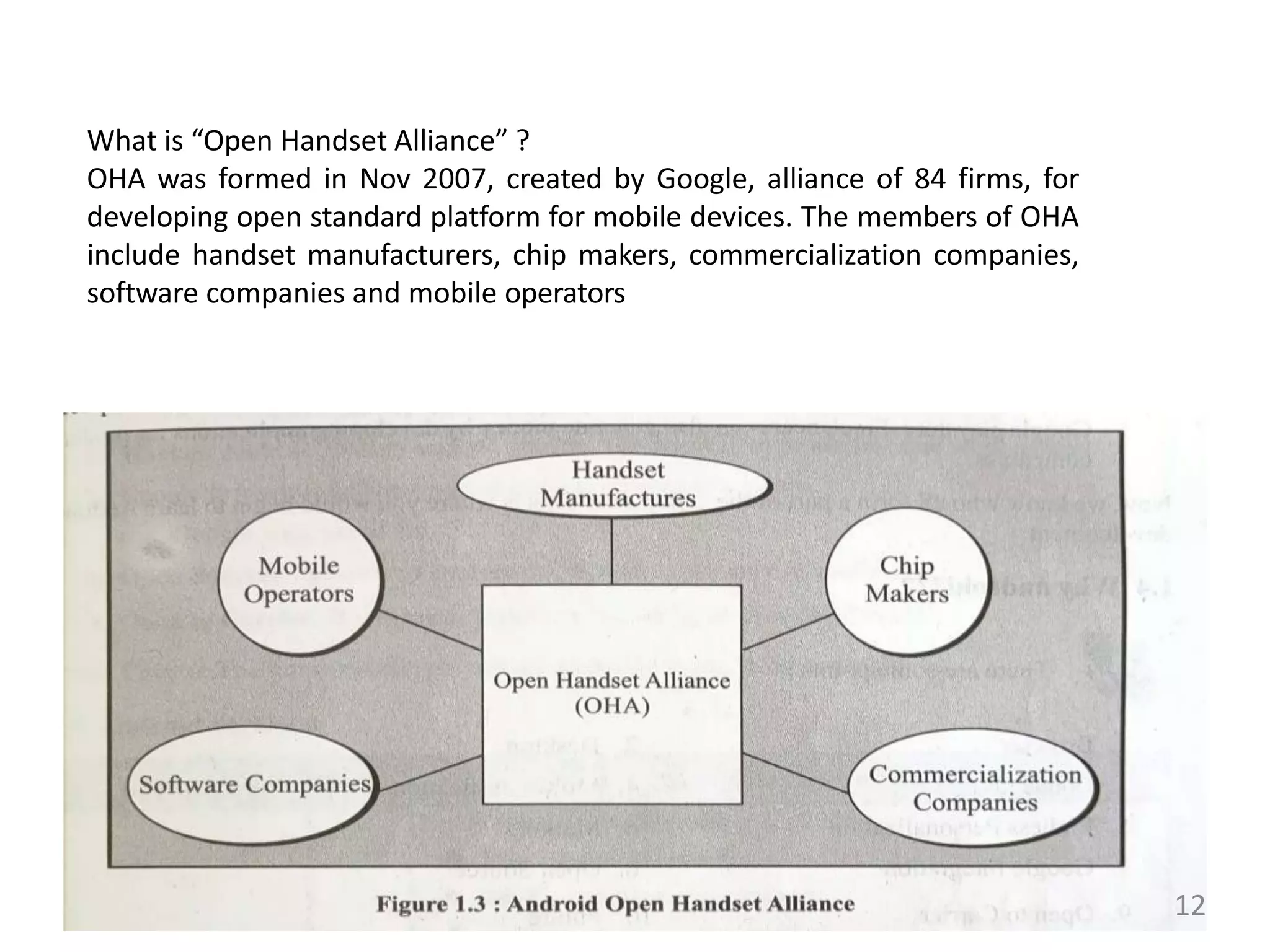 What is “Open Handset Alliance” ?
OHA was formed in Nov 2007, created by Google, alliance of 84 firms, for
developing open standard platform for mobile devices. The members of OHA
include handset manufacturers, chip makers, commercialization companies,
software companies and mobile operators
12
 