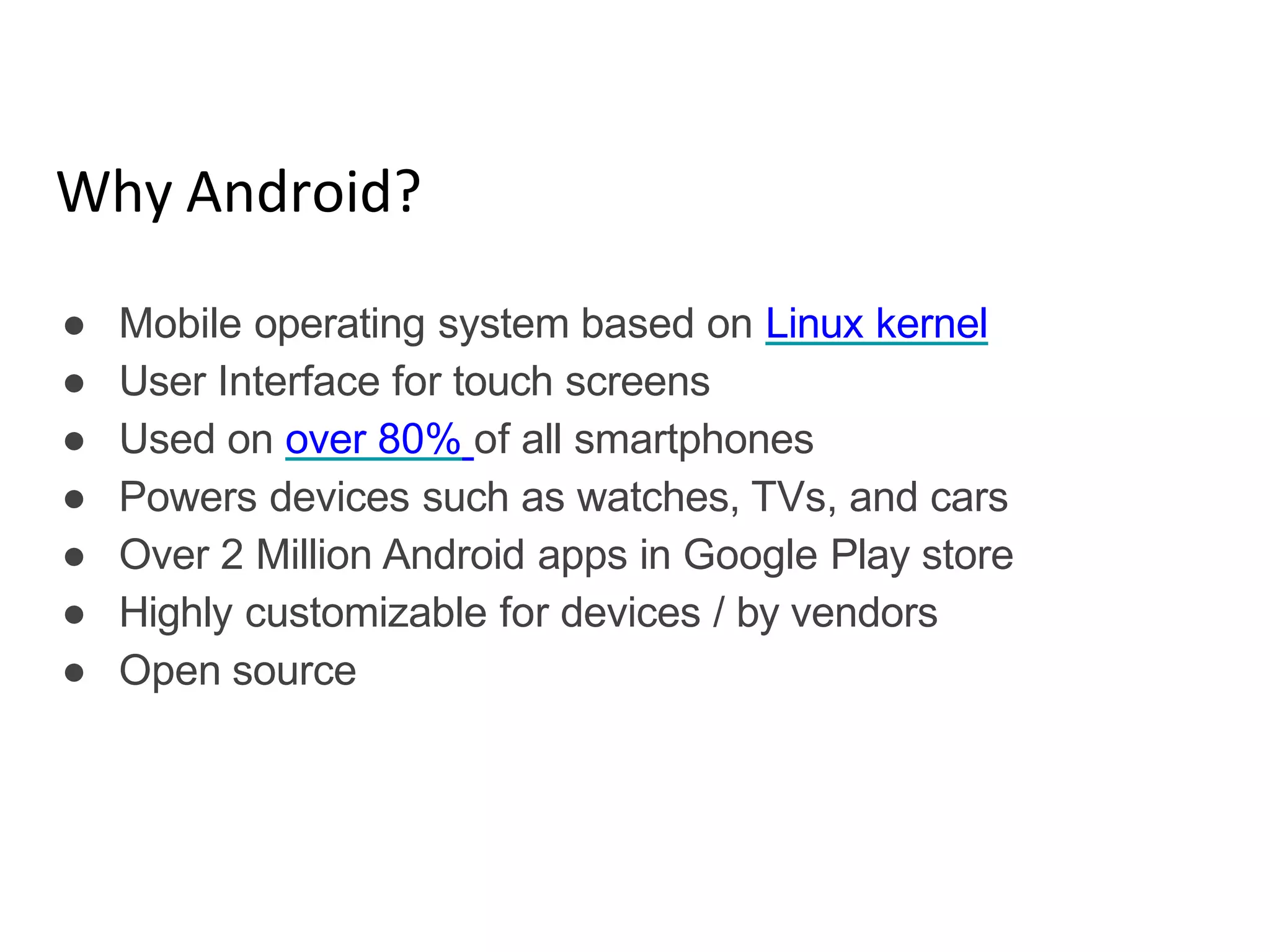 Why Android?
● Mobile operating system based on Linux kernel
● User Interface for touch screens
● Used on over 80% of all smartphones
● Powers devices such as watches, TVs, and cars
● Over 2 Million Android apps in Google Play store
● Highly customizable for devices / by vendors
● Open source
 