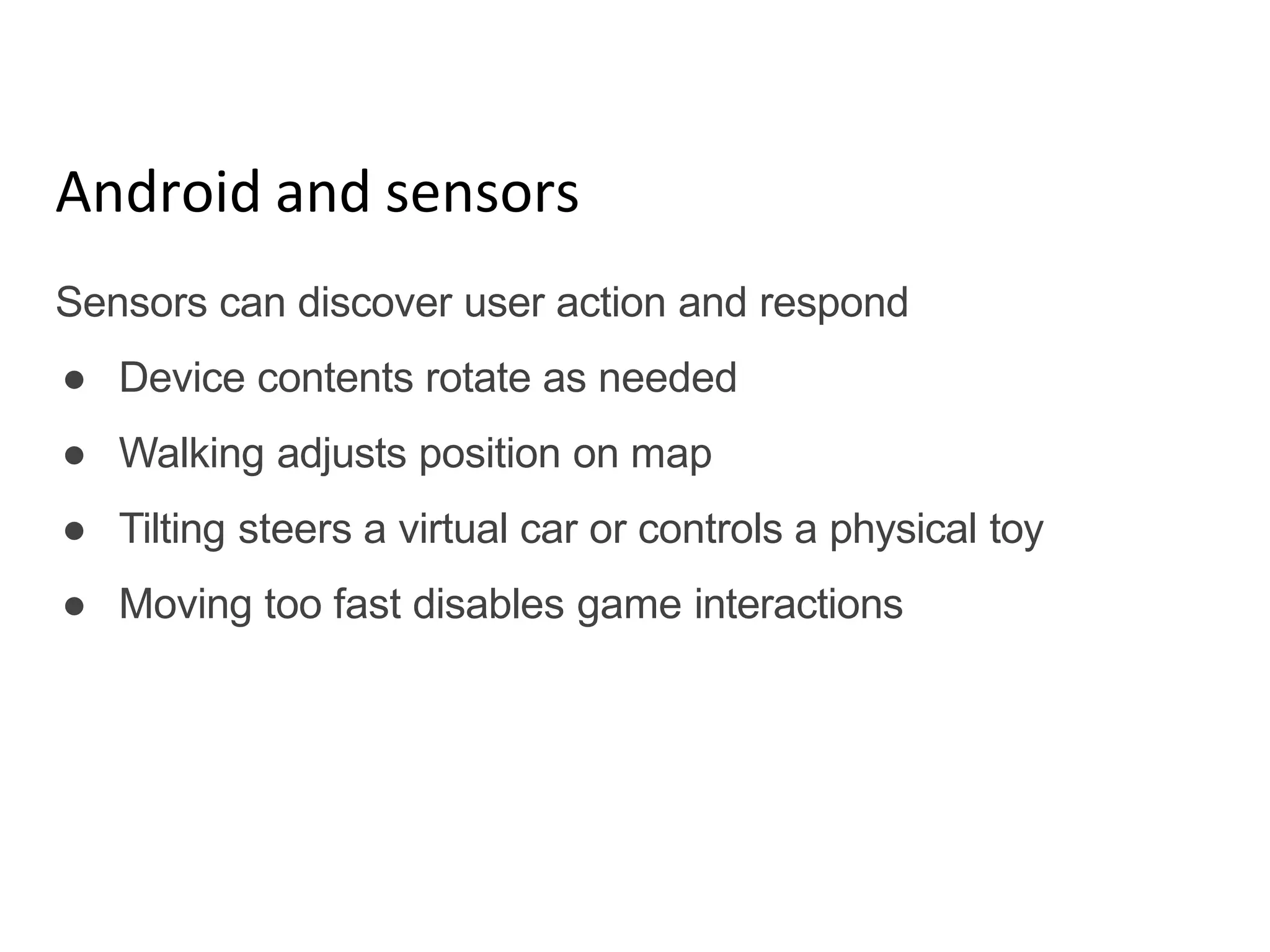 Android and sensors
Sensors can discover user action and respond
● Device contents rotate as needed
● Walking adjusts position on map
● Tilting steers a virtual car or controls a physical toy
● Moving too fast disables game interactions
 