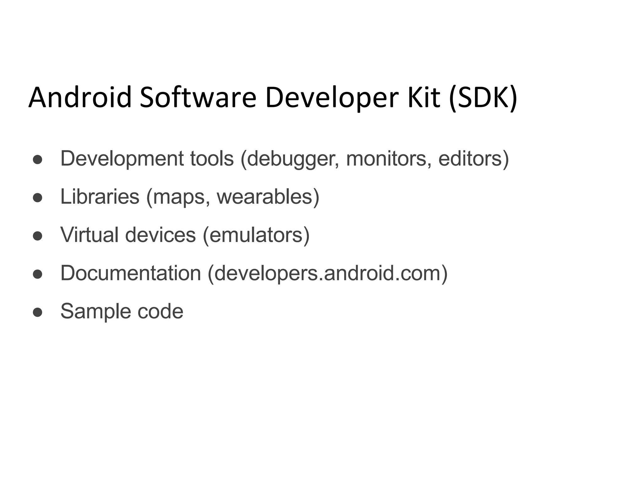 Android Software Developer Kit (SDK)
● Development tools (debugger, monitors, editors)
● Libraries (maps, wearables)
● Virtual devices (emulators)
● Documentation (developers.android.com)
● Sample code
 