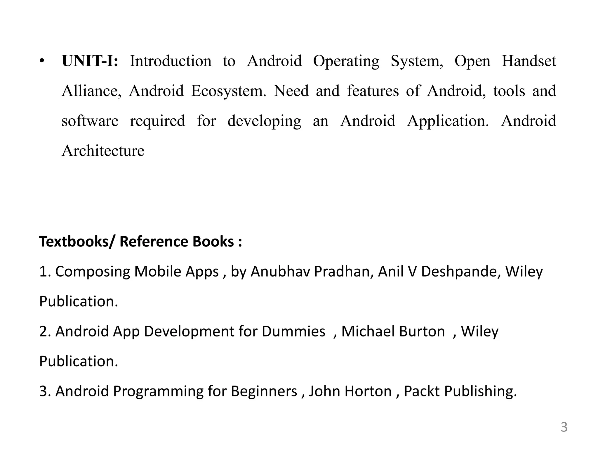 • UNIT-I: Introduction to Android Operating System, Open Handset
Alliance, Android Ecosystem. Need and features of Android, tools and
software required for developing an Android Application. Android
Architecture
Textbooks/ Reference Books :
1. Composing Mobile Apps , by Anubhav Pradhan, Anil V Deshpande, Wiley
Publication.
2. Android App Development for Dummies , Michael Burton , Wiley
Publication.
3. Android Programming for Beginners , John Horton , Packt Publishing.
3
 