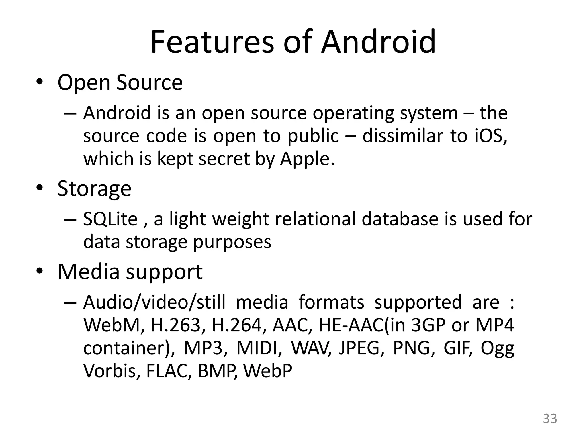 Features of Android
• Open Source
– Android is an open source operating system – the
source code is open to public – dissimilar to iOS,
which is kept secret by Apple.
• Storage
– SQLite , a light weight relational database is used for
data storage purposes
• Media support
– Audio/video/still media formats supported are :
WebM, H.263, H.264, AAC, HE-AAC(in 3GP or MP4
container), MP3, MIDI, WAV, JPEG, PNG, GIF, Ogg
Vorbis, FLAC, BMP, WebP
33
 