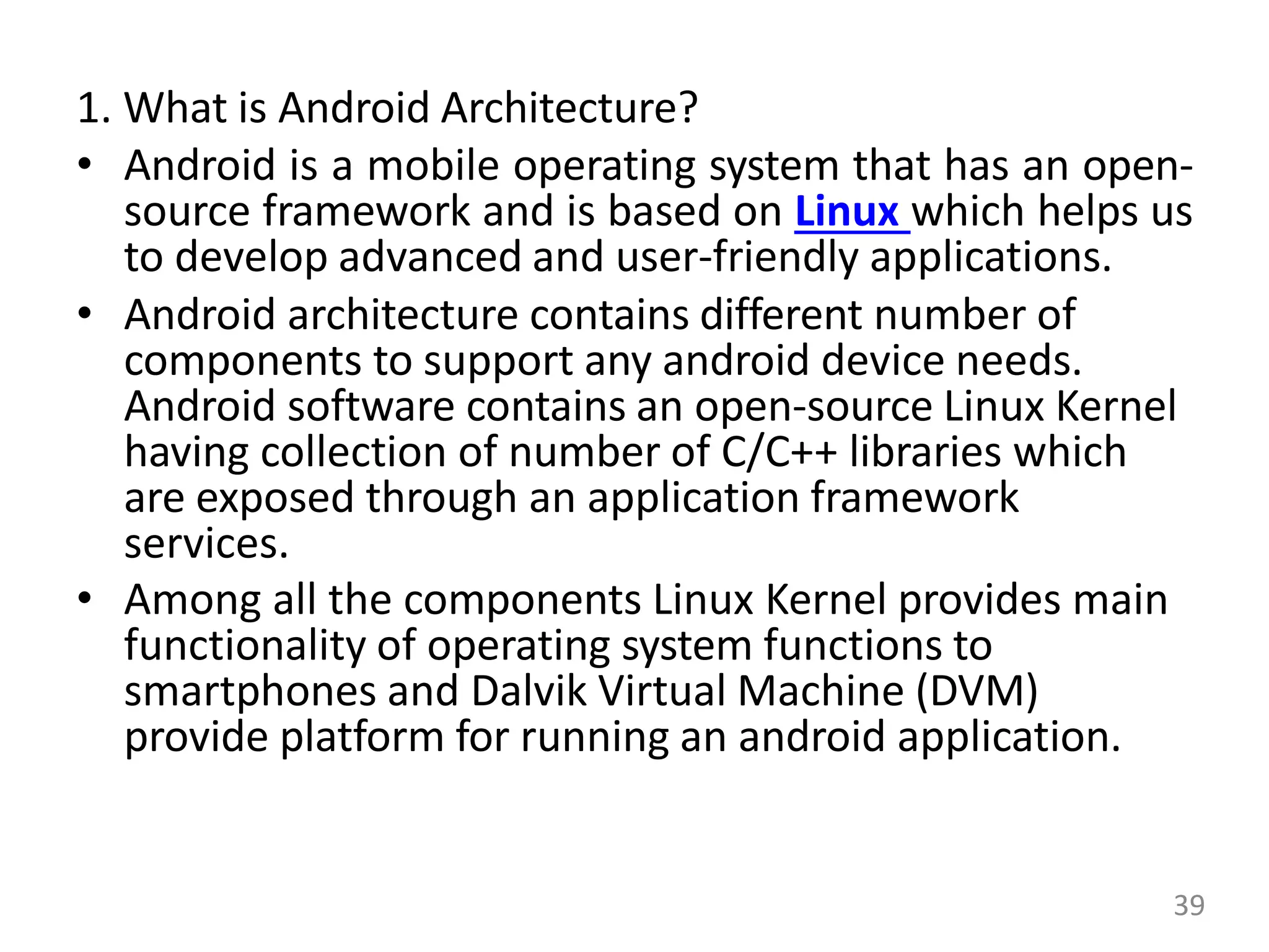 1. What is Android Architecture?
• Android is a mobile operating system that has an open-
source framework and is based on Linux which helps us
to develop advanced and user-friendly applications.
• Android architecture contains different number of
components to support any android device needs.
Android software contains an open-source Linux Kernel
having collection of number of C/C++ libraries which
are exposed through an application framework
services.
• Among all the components Linux Kernel provides main
functionality of operating system functions to
smartphones and Dalvik Virtual Machine (DVM)
provide platform for running an android application.
39
 