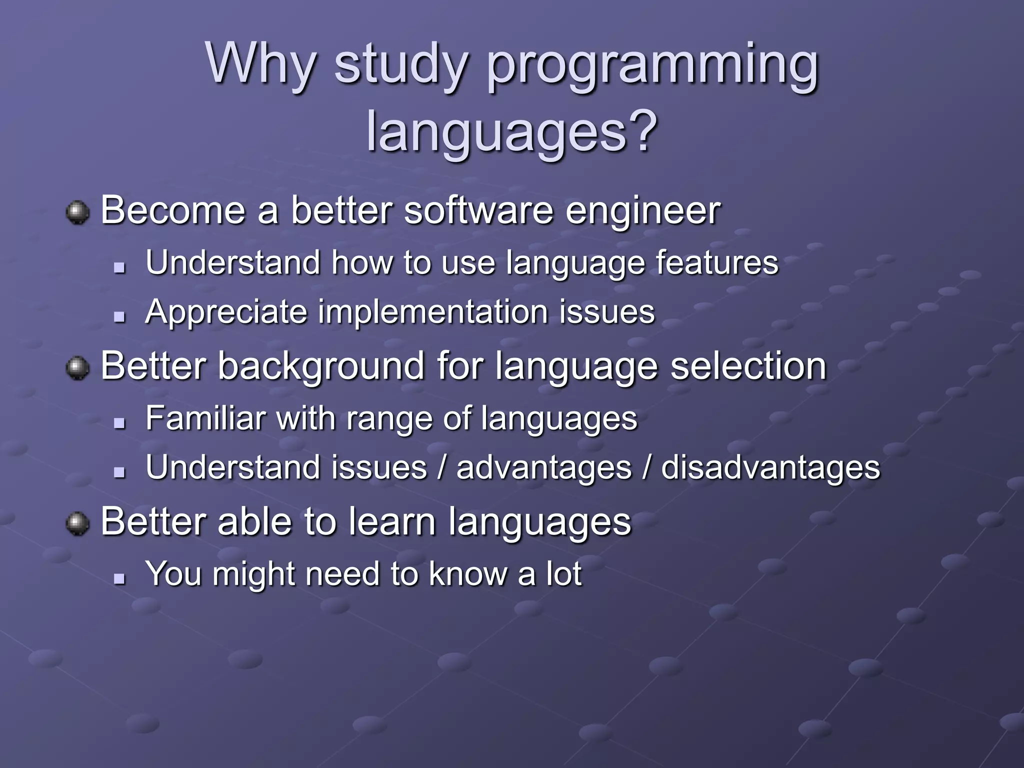Why study programming
languages?
Become a better software engineer
 Understand how to use language features
 Appreciate implementation issues
Better background for language selection
 Familiar with range of languages
 Understand issues / advantages / disadvantages
Better able to learn languages
 You might need to know a lot
 