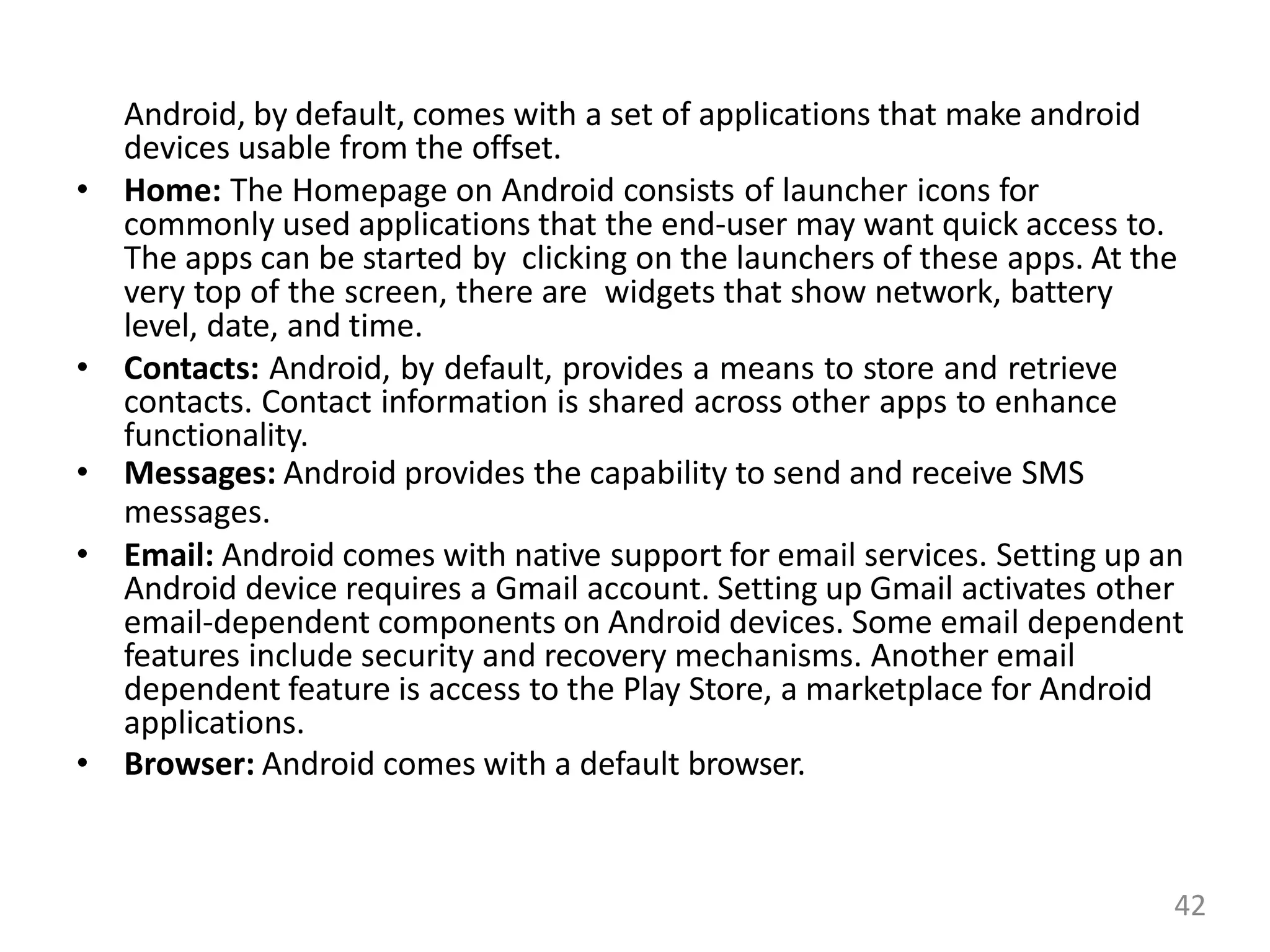 Android, by default, comes with a set of applications that make android
devices usable from the offset.
• Home: The Homepage on Android consists of launcher icons for
commonly used applications that the end-user may want quick access to.
The apps can be started by clicking on the launchers of these apps. At the
very top of the screen, there are widgets that show network, battery
level, date, and time.
• Contacts: Android, by default, provides a means to store and retrieve
contacts. Contact information is shared across other apps to enhance
functionality.
• Messages: Android provides the capability to send and receive SMS
messages.
• Email: Android comes with native support for email services. Setting up an
Android device requires a Gmail account. Setting up Gmail activates other
email-dependent components on Android devices. Some email dependent
features include security and recovery mechanisms. Another email
dependent feature is access to the Play Store, a marketplace for Android
applications.
• Browser: Android comes with a default browser.
42
 