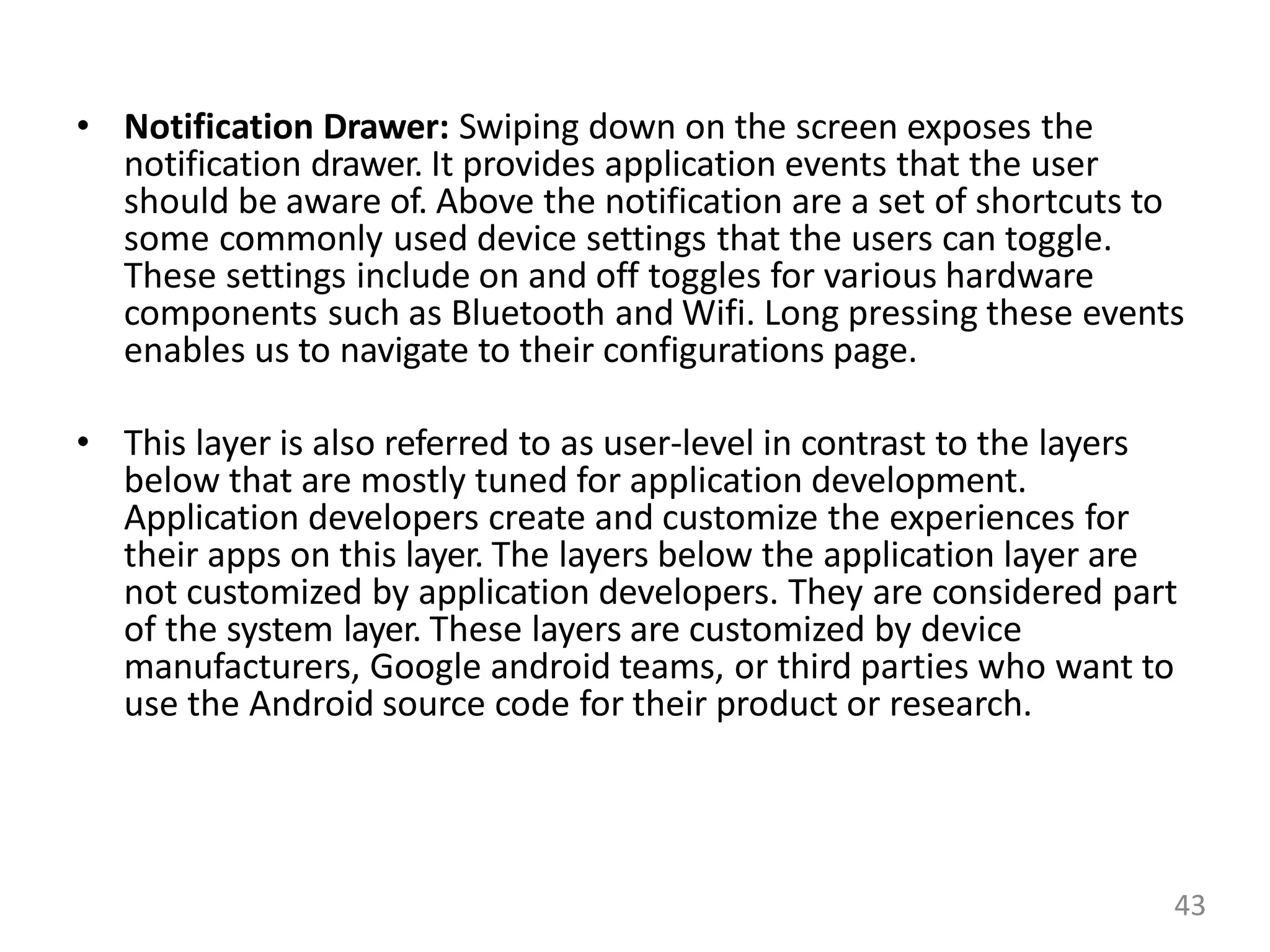 • Notification Drawer: Swiping down on the screen exposes the
notification drawer. It provides application events that the user
should be aware of. Above the notification are a set of shortcuts to
some commonly used device settings that the users can toggle.
These settings include on and off toggles for various hardware
components such as Bluetooth and Wifi. Long pressing these events
enables us to navigate to their configurations page.
• This layer is also referred to as user-level in contrast to the layers
below that are mostly tuned for application development.
Application developers create and customize the experiences for
their apps on this layer. The layers below the application layer are
not customized by application developers. They are considered part
of the system layer. These layers are customized by device
manufacturers, Google android teams, or third parties who want to
use the Android source code for their product or research.
43
 