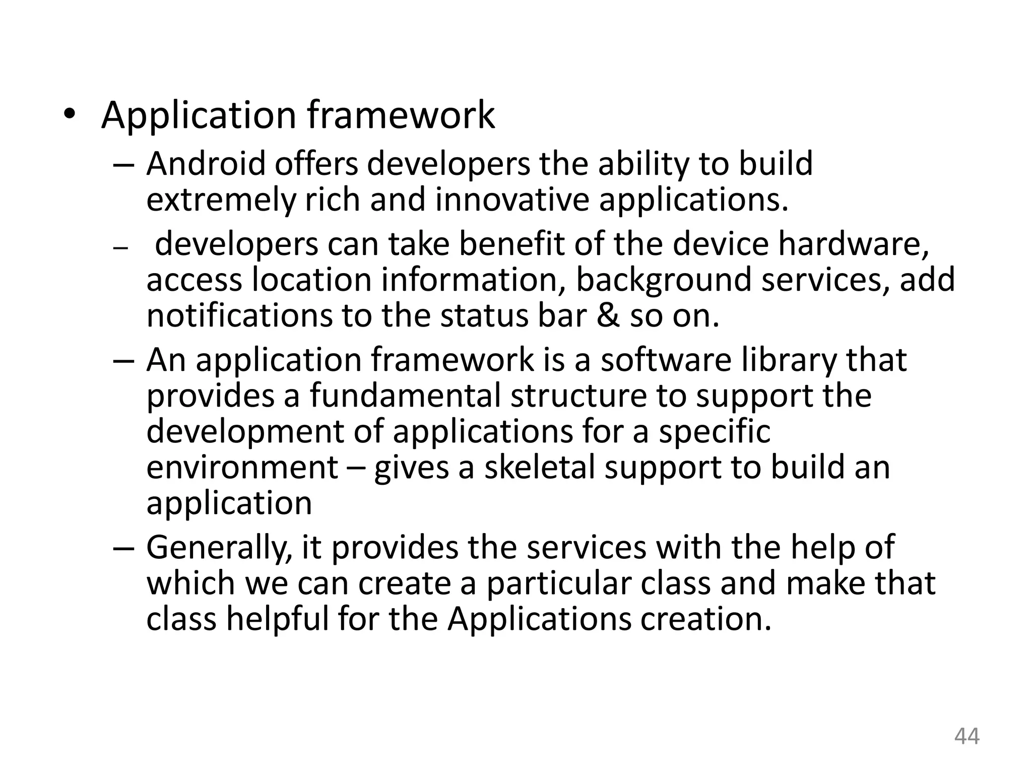 • Application framework
– Android offers developers the ability to build
extremely rich and innovative applications.
– developers can take benefit of the device hardware,
access location information, background services, add
notifications to the status bar & so on.
– An application framework is a software library that
provides a fundamental structure to support the
development of applications for a specific
environment – gives a skeletal support to build an
application
– Generally, it provides the services with the help of
which we can create a particular class and make that
class helpful for the Applications creation.
44
 