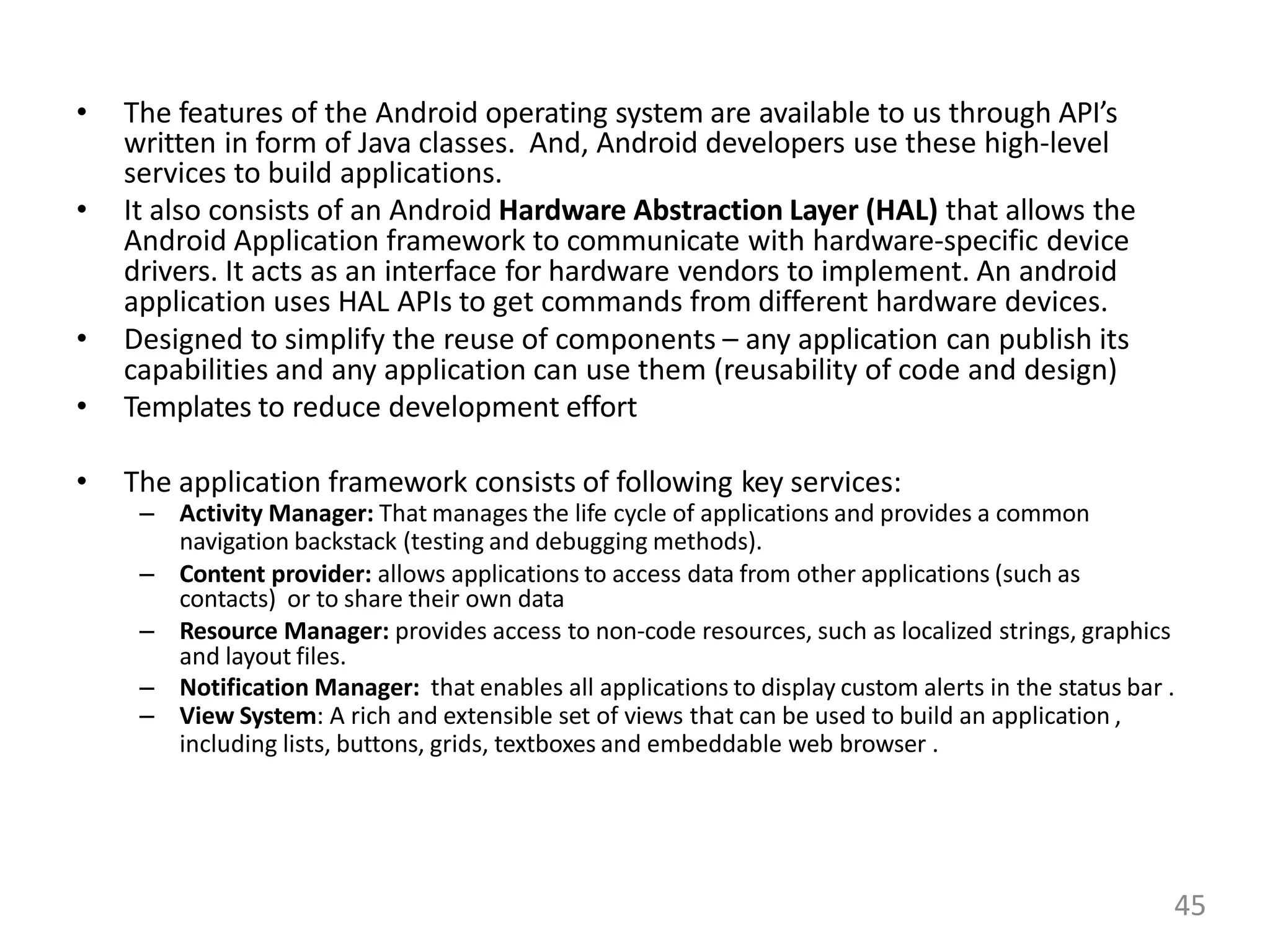 • The features of the Android operating system are available to us through API’s
written in form of Java classes. And, Android developers use these high-level
services to build applications.
• It also consists of an Android Hardware Abstraction Layer (HAL) that allows the
Android Application framework to communicate with hardware-specific device
drivers. It acts as an interface for hardware vendors to implement. An android
application uses HAL APIs to get commands from different hardware devices.
• Designed to simplify the reuse of components – any application can publish its
capabilities and any application can use them (reusability of code and design)
• Templates to reduce development effort
• The application framework consists of following key services:
– Activity Manager: That manages the life cycle of applications and provides a common
navigation backstack (testing and debugging methods).
– Content provider: allows applications to access data from other applications (such as
contacts) or to share their own data
– Resource Manager: provides access to non-code resources, such as localized strings, graphics
and layout files.
– Notification Manager: that enables all applications to display custom alerts in the status bar .
– View System: A rich and extensible set of views that can be used to build an application ,
including lists, buttons, grids, textboxes and embeddable web browser .
45
 
