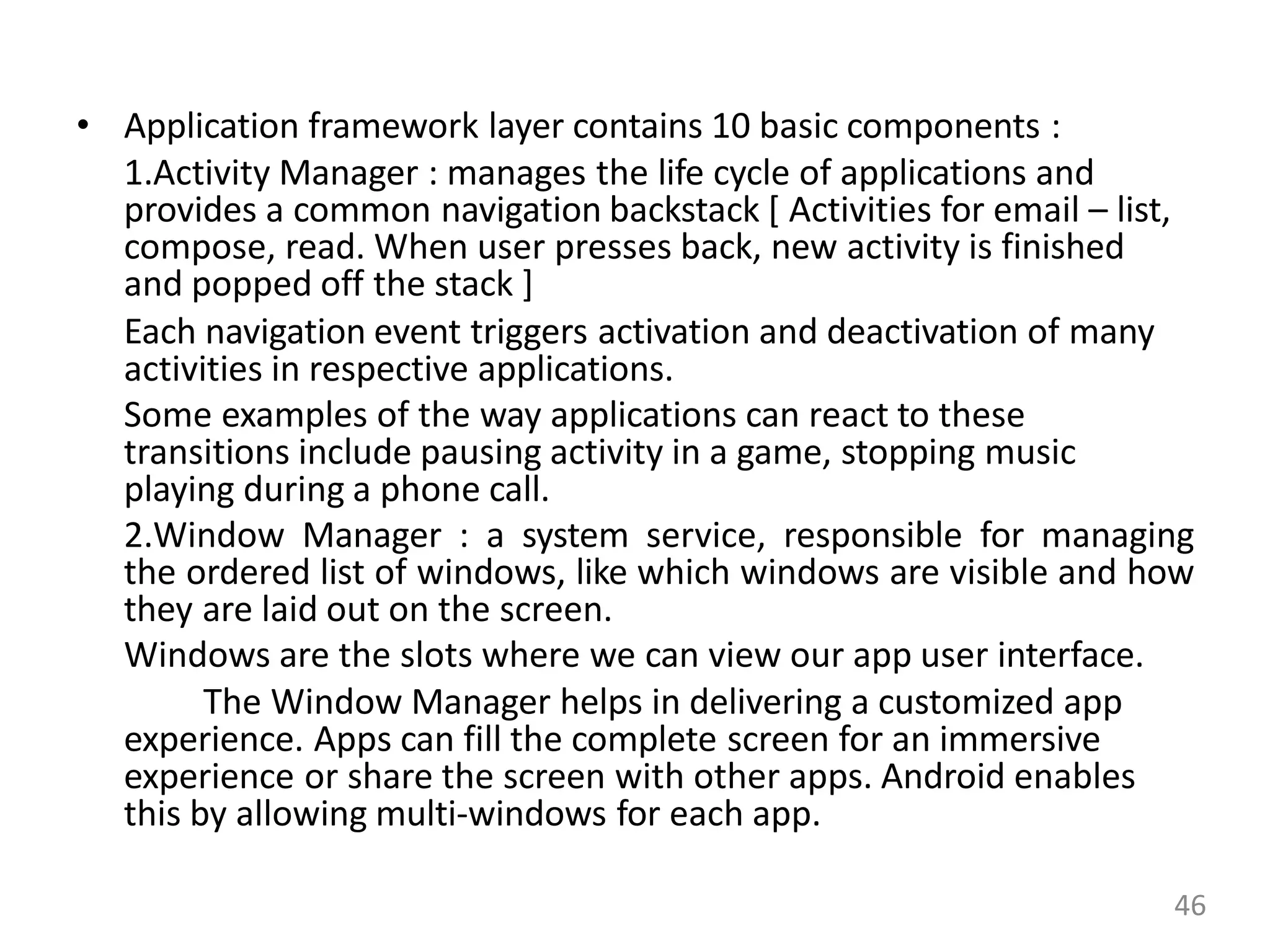 • Application framework layer contains 10 basic components :
1.Activity Manager : manages the life cycle of applications and
provides a common navigation backstack [ Activities for email – list,
compose, read. When user presses back, new activity is finished
and popped off the stack ]
Each navigation event triggers activation and deactivation of many
activities in respective applications.
Some examples of the way applications can react to these
transitions include pausing activity in a game, stopping music
playing during a phone call.
2.Window Manager : a system service, responsible for managing
the ordered list of windows, like which windows are visible and how
they are laid out on the screen.
Windows are the slots where we can view our app user interface.
The Window Manager helps in delivering a customized app
experience. Apps can fill the complete screen for an immersive
experience or share the screen with other apps. Android enables
this by allowing multi-windows for each app.
46
 