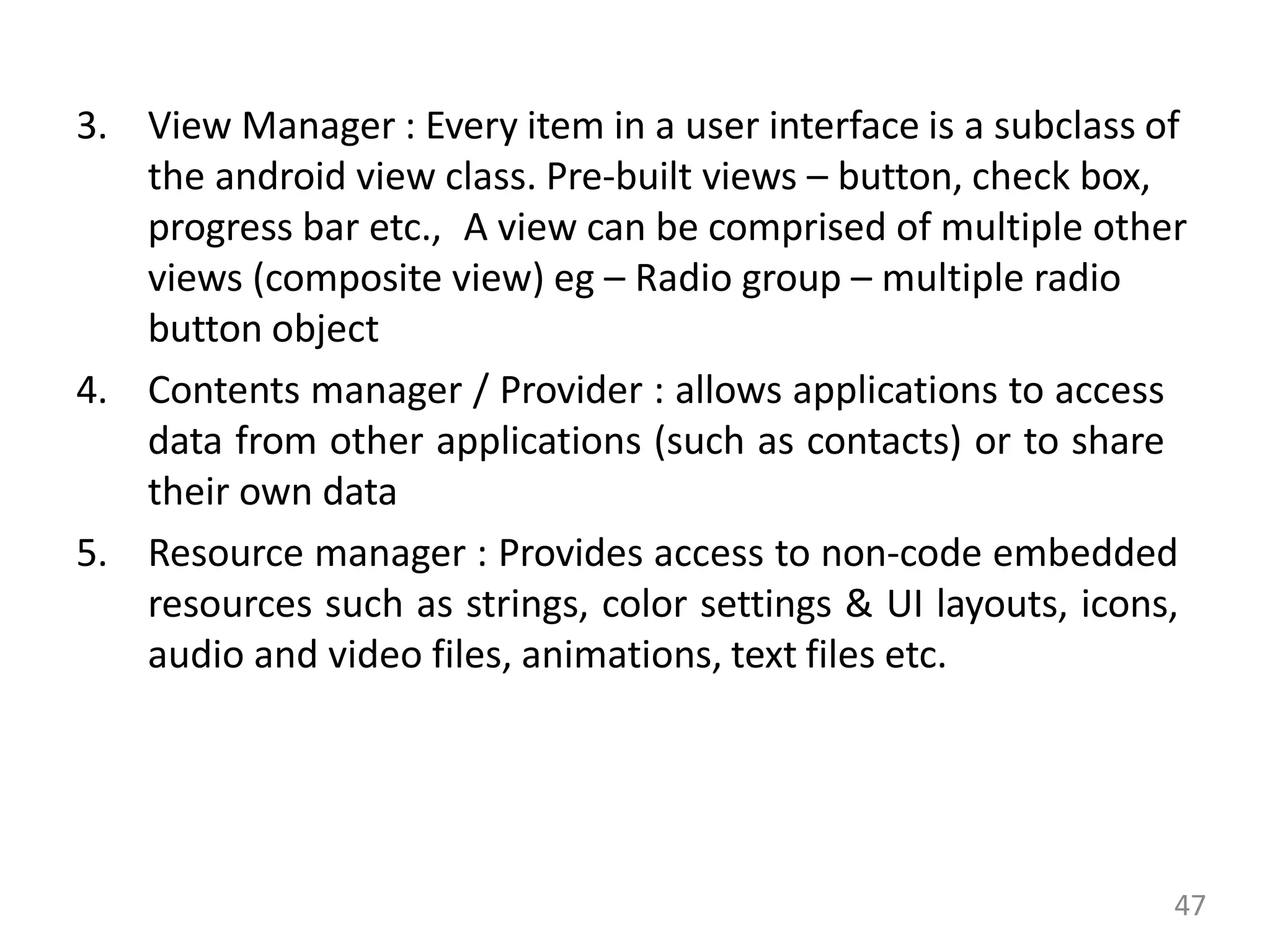 3. View Manager : Every item in a user interface is a subclass of
the android view class. Pre-built views – button, check box,
progress bar etc., A view can be comprised of multiple other
views (composite view) eg – Radio group – multiple radio
button object
4. Contents manager / Provider : allows applications to access
data from other applications (such as contacts) or to share
their own data
5. Resource manager : Provides access to non-code embedded
resources such as strings, color settings & UI layouts, icons,
audio and video files, animations, text files etc.
47
 