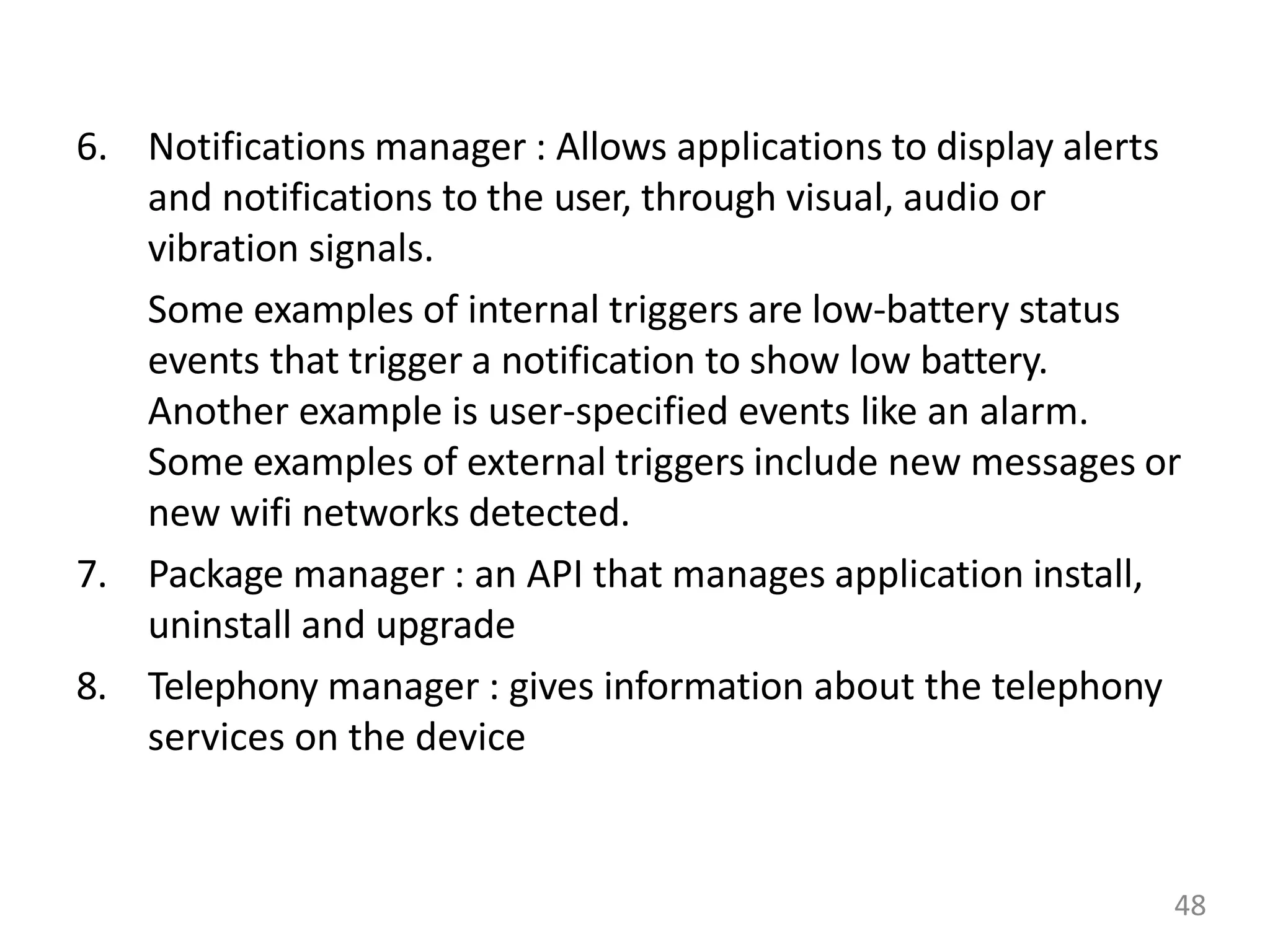 6. Notifications manager : Allows applications to display alerts
and notifications to the user, through visual, audio or
vibration signals.
Some examples of internal triggers are low-battery status
events that trigger a notification to show low battery.
Another example is user-specified events like an alarm.
Some examples of external triggers include new messages or
new wifi networks detected.
7. Package manager : an API that manages application install,
uninstall and upgrade
8. Telephony manager : gives information about the telephony
services on the device
48
 