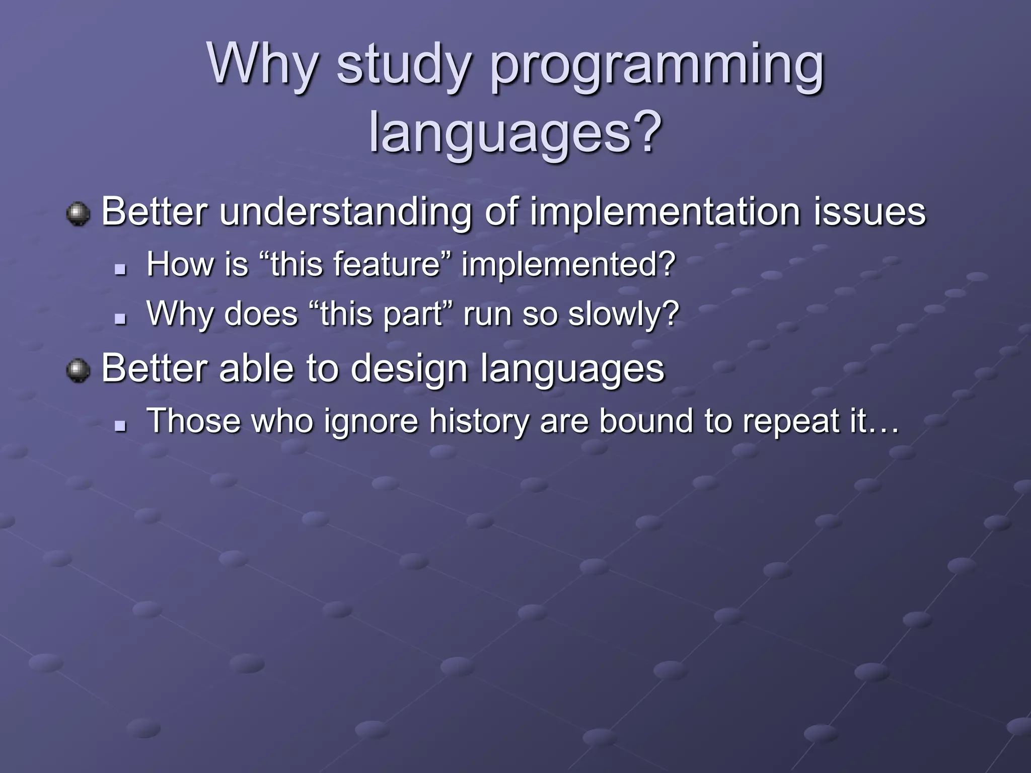 Why study programming
languages?
Better understanding of implementation issues
 How is “this feature” implemented?
 Why does “this part” run so slowly?
Better able to design languages
 Those who ignore history are bound to repeat it…
 