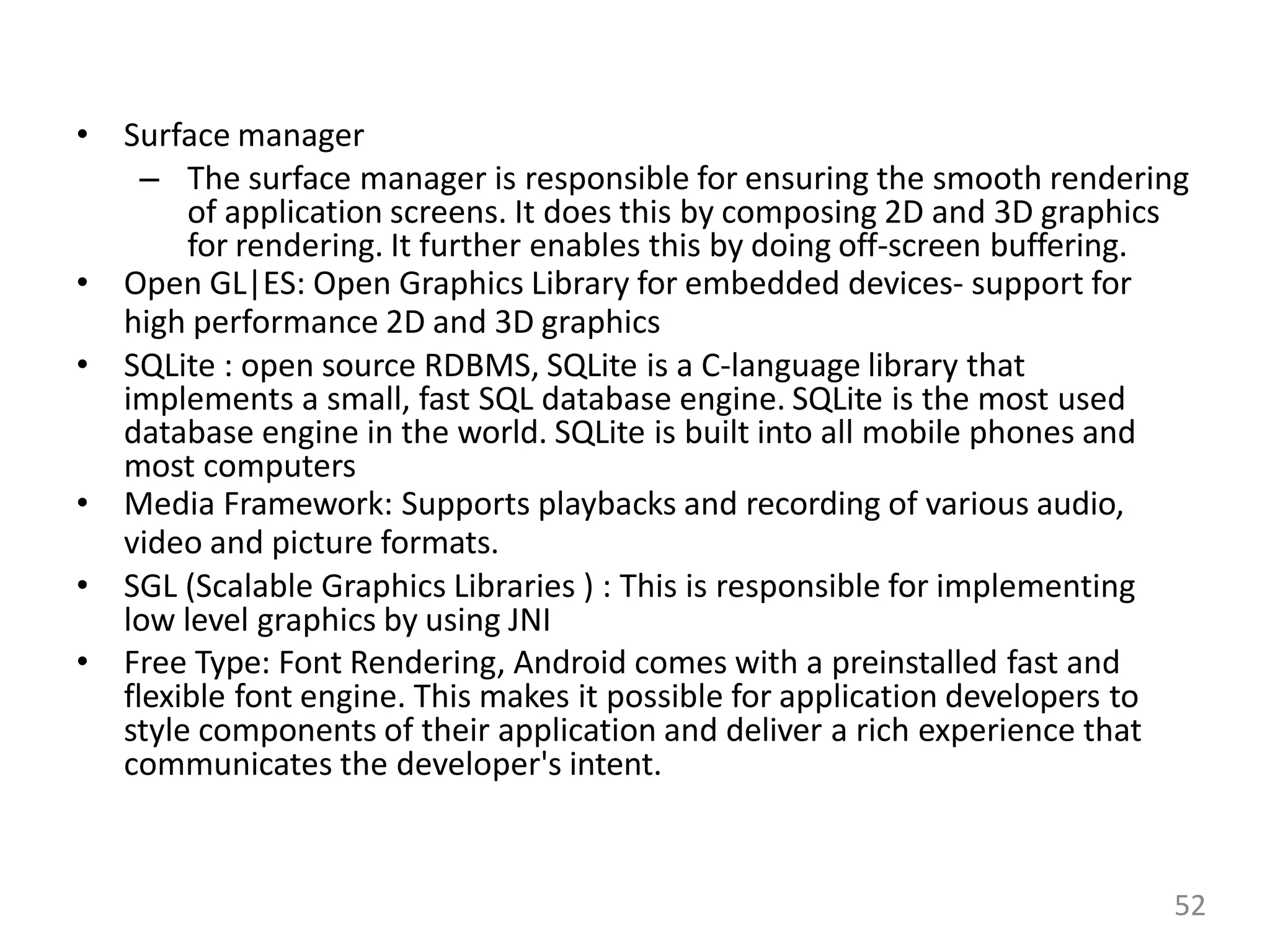 • Surface manager
– The surface manager is responsible for ensuring the smooth rendering
of application screens. It does this by composing 2D and 3D graphics
for rendering. It further enables this by doing off-screen buffering.
• Open GL|ES: Open Graphics Library for embedded devices- support for
high performance 2D and 3D graphics
• SQLite : open source RDBMS, SQLite is a C-language library that
implements a small, fast SQL database engine. SQLite is the most used
database engine in the world. SQLite is built into all mobile phones and
most computers
• Media Framework: Supports playbacks and recording of various audio,
video and picture formats.
• SGL (Scalable Graphics Libraries ) : This is responsible for implementing
low level graphics by using JNI
• Free Type: Font Rendering, Android comes with a preinstalled fast and
flexible font engine. This makes it possible for application developers to
style components of their application and deliver a rich experience that
communicates the developer's intent.
52
 
