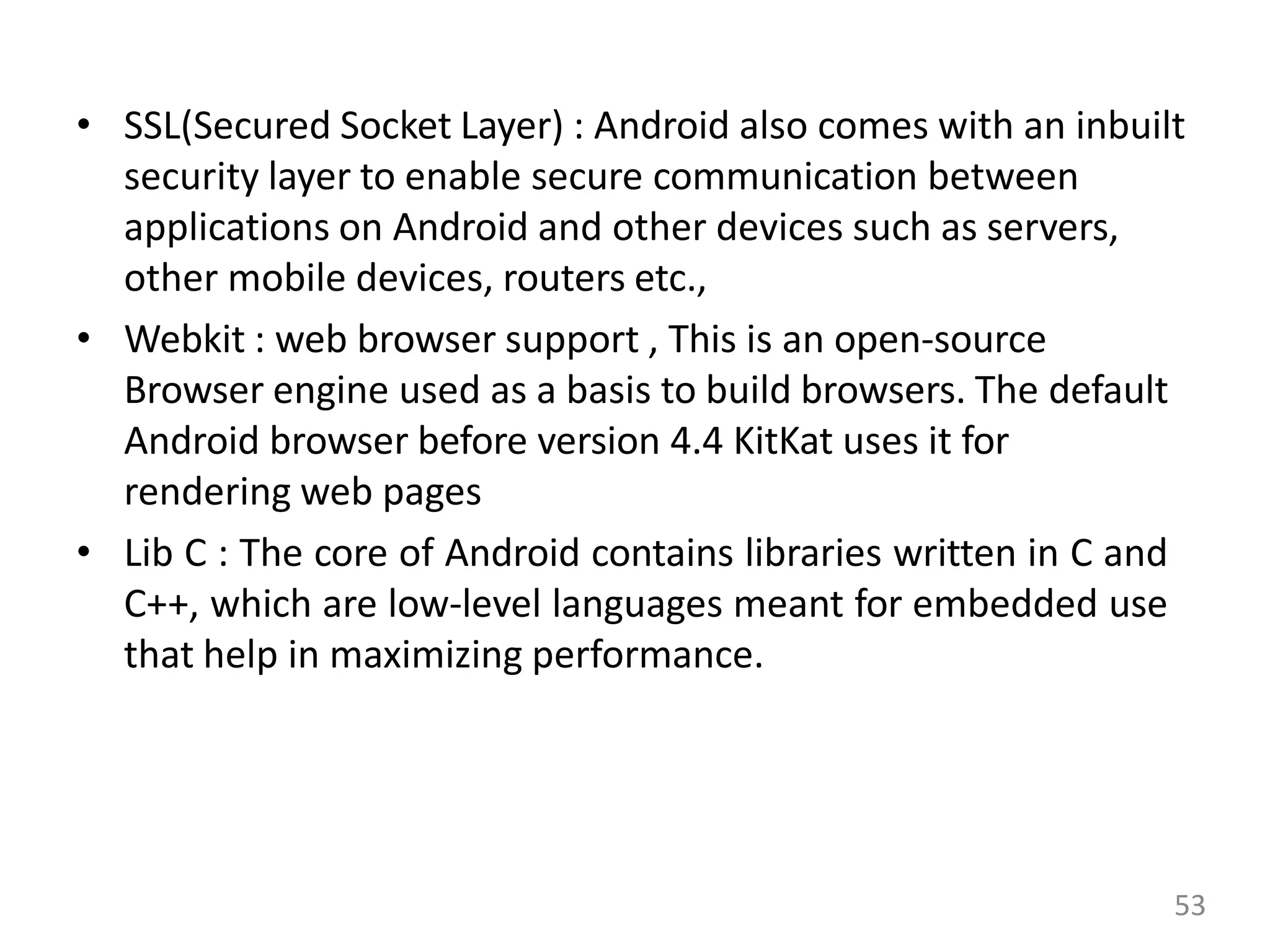 • SSL(Secured Socket Layer) : Android also comes with an inbuilt
security layer to enable secure communication between
applications on Android and other devices such as servers,
other mobile devices, routers etc.,
• Webkit : web browser support , This is an open-source
Browser engine used as a basis to build browsers. The default
Android browser before version 4.4 KitKat uses it for
rendering web pages
• Lib C : The core of Android contains libraries written in C and
C++, which are low-level languages meant for embedded use
that help in maximizing performance.
53
 