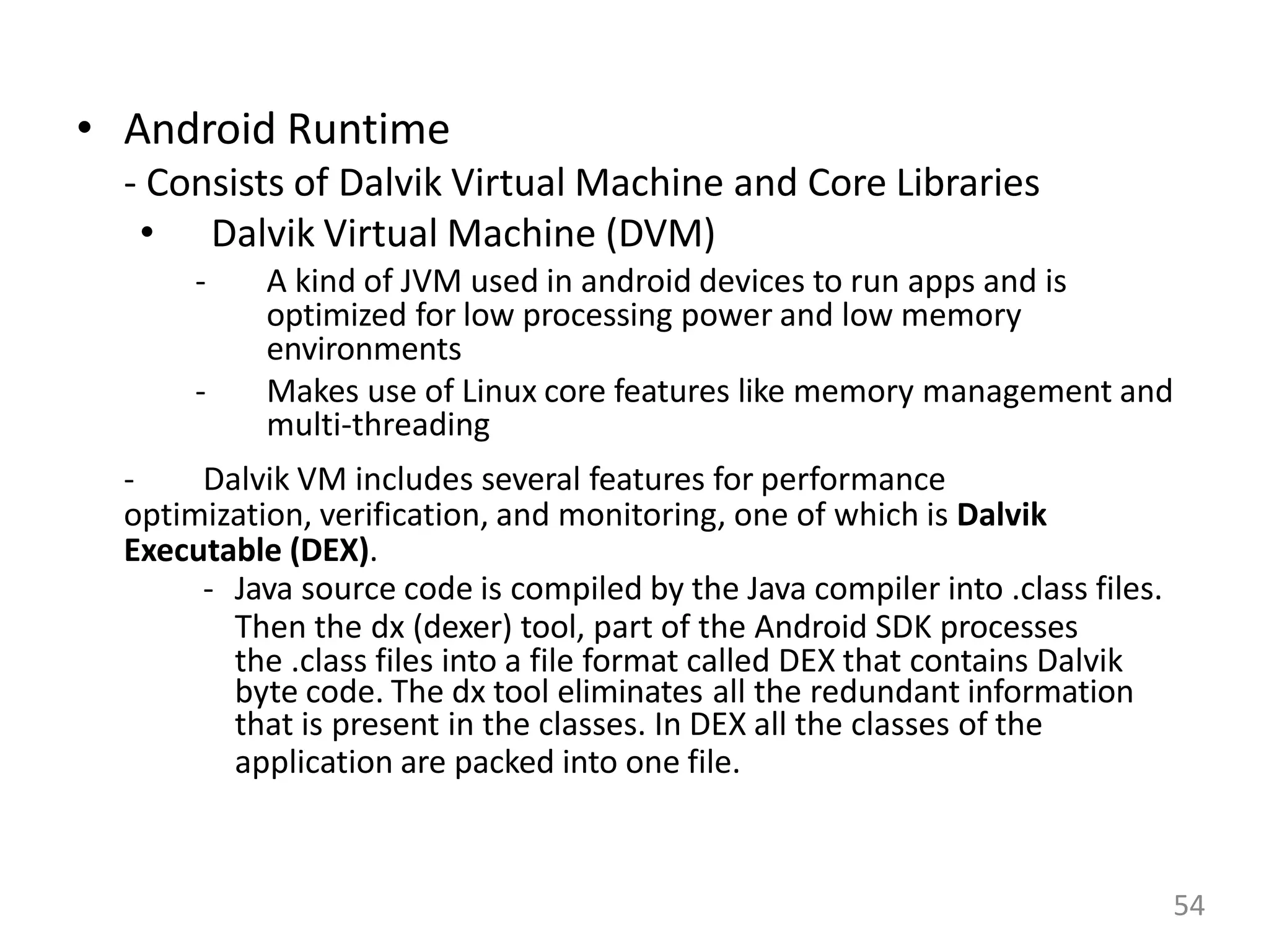 • Android Runtime
- Consists of Dalvik Virtual Machine and Core Libraries
• Dalvik Virtual Machine (DVM)
- A kind of JVM used in android devices to run apps and is
optimized for low processing power and low memory
environments
- Makes use of Linux core features like memory management and
multi-threading
- Dalvik VM includes several features for performance
optimization, verification, and monitoring, one of which is Dalvik
Executable (DEX).
- Java source code is compiled by the Java compiler into .class files.
Then the dx (dexer) tool, part of the Android SDK processes
the .class files into a file format called DEX that contains Dalvik
byte code. The dx tool eliminates all the redundant information
that is present in the classes. In DEX all the classes of the
application are packed into one file.
54
 