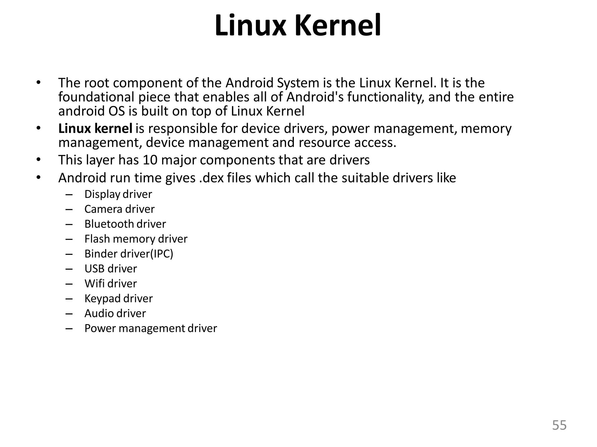 Linux Kernel
• The root component of the Android System is the Linux Kernel. It is the
foundational piece that enables all of Android's functionality, and the entire
android OS is built on top of Linux Kernel
• Linux kernel is responsible for device drivers, power management, memory
management, device management and resource access.
• This layer has 10 major components that are drivers
• Android run time gives .dex files which call the suitable drivers like
– Display driver
– Camera driver
– Bluetooth driver
– Flash memory driver
– Binder driver(IPC)
– USB driver
– Wifi driver
– Keypad driver
– Audio driver
– Power management driver
55
 