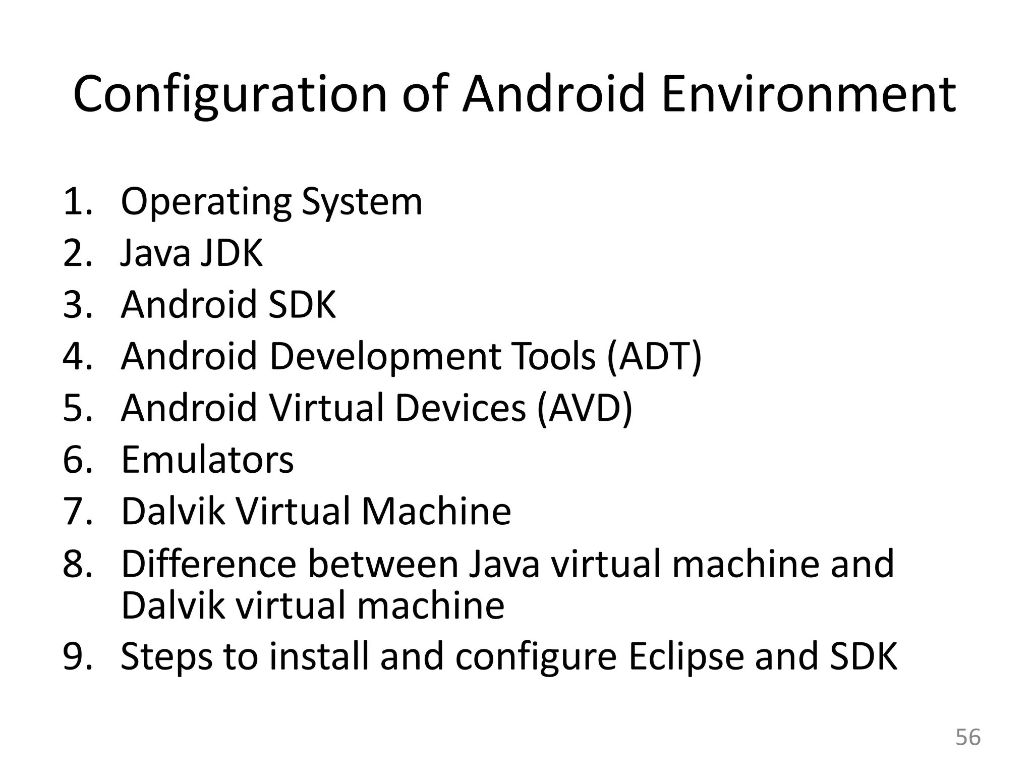 Configuration of Android Environment
1. Operating System
2. Java JDK
3. Android SDK
4. Android Development Tools (ADT)
5. Android Virtual Devices (AVD)
6. Emulators
7. Dalvik Virtual Machine
8. Difference between Java virtual machine and
Dalvik virtual machine
9. Steps to install and configure Eclipse and SDK
56
 