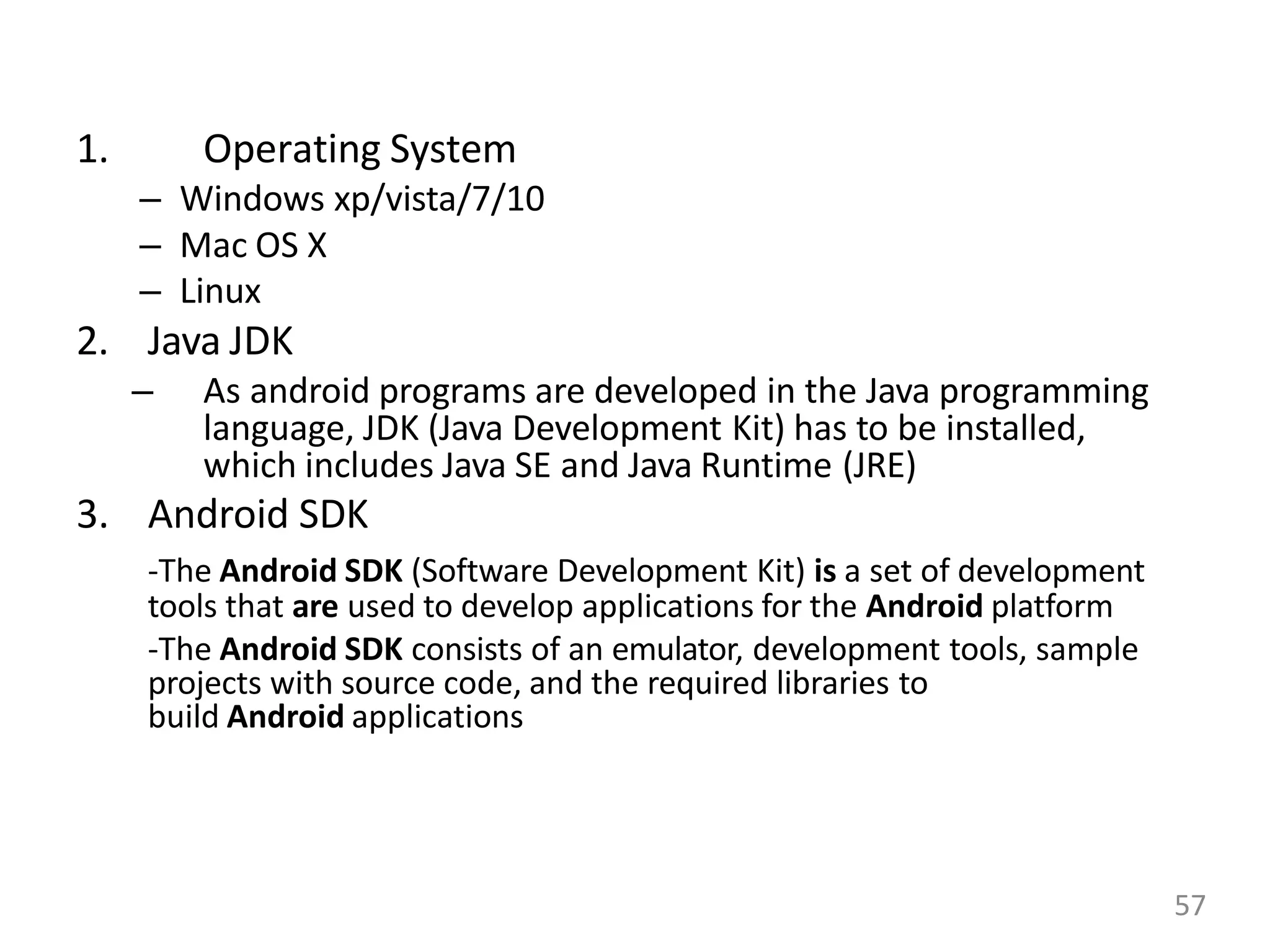 1. Operating System
– Windows xp/vista/7/10
– Mac OS X
– Linux
2. Java JDK
– As android programs are developed in the Java programming
language, JDK (Java Development Kit) has to be installed,
which includes Java SE and Java Runtime (JRE)
3. Android SDK
-The Android SDK (Software Development Kit) is a set of development
tools that are used to develop applications for the Android platform
-The Android SDK consists of an emulator, development tools, sample
projects with source code, and the required libraries to
build Android applications
57
 