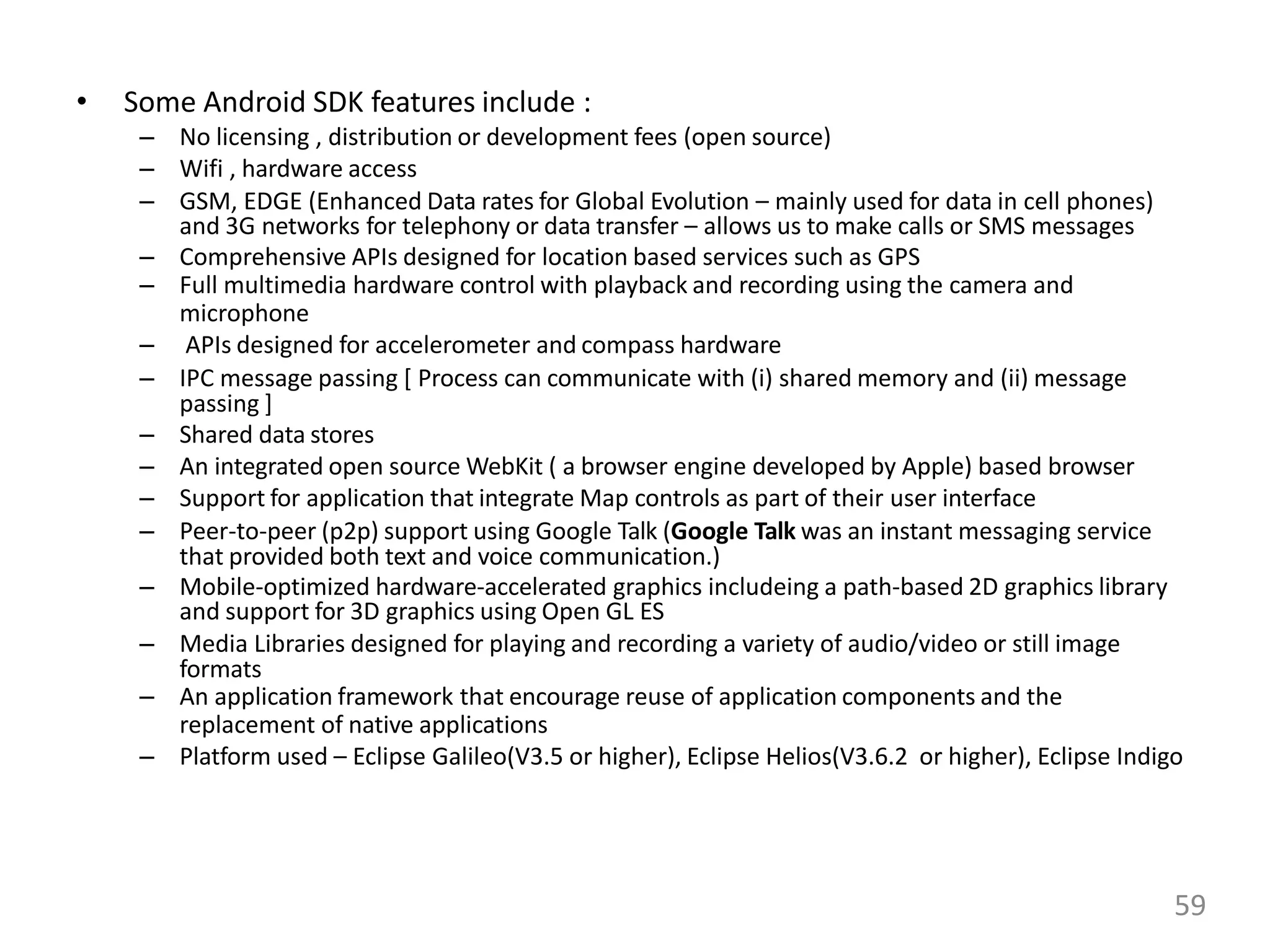 • Some Android SDK features include :
– No licensing , distribution or development fees (open source)
– Wifi , hardware access
– GSM, EDGE (Enhanced Data rates for Global Evolution – mainly used for data in cell phones)
and 3G networks for telephony or data transfer – allows us to make calls or SMS messages
– Comprehensive APIs designed for location based services such as GPS
– Full multimedia hardware control with playback and recording using the camera and
microphone
– APIs designed for accelerometer and compass hardware
– IPC message passing [ Process can communicate with (i) shared memory and (ii) message
passing ]
– Shared data stores
– An integrated open source WebKit ( a browser engine developed by Apple) based browser
– Support for application that integrate Map controls as part of their user interface
– Peer-to-peer (p2p) support using Google Talk (Google Talk was an instant messaging service
that provided both text and voice communication.)
– Mobile-optimized hardware-accelerated graphics includeing a path-based 2D graphics library
and support for 3D graphics using Open GL ES
– Media Libraries designed for playing and recording a variety of audio/video or still image
formats
– An application framework that encourage reuse of application components and the
replacement of native applications
– Platform used – Eclipse Galileo(V3.5 or higher), Eclipse Helios(V3.6.2 or higher), Eclipse Indigo
59
 