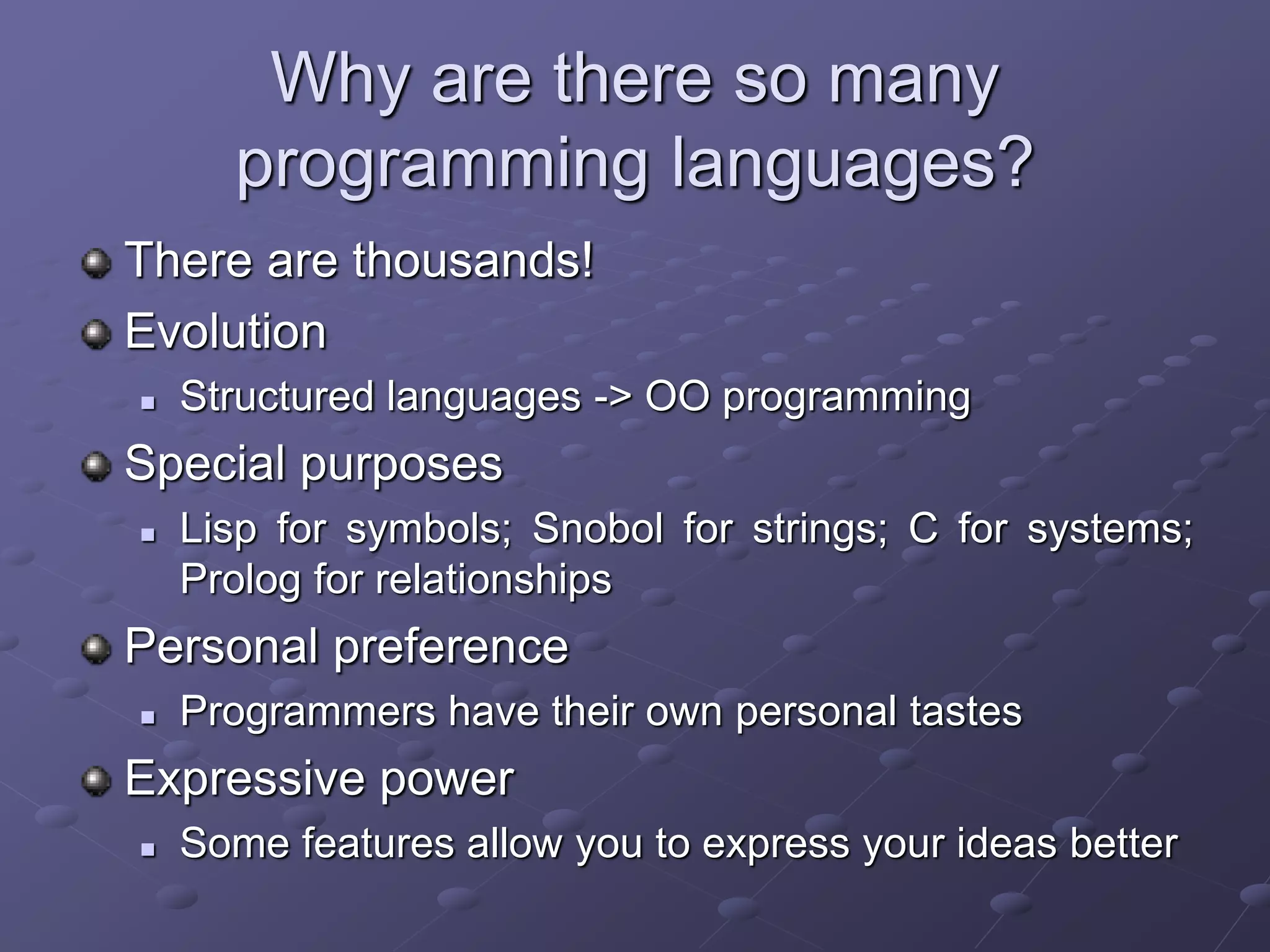 Why are there so many
programming languages?
There are thousands!
Evolution
 Structured languages -> OO programming
Special purposes
 Lisp for symbols; Snobol for strings; C for systems;
Prolog for relationships
Personal preference
 Programmers have their own personal tastes
Expressive power
 Some features allow you to express your ideas better
 