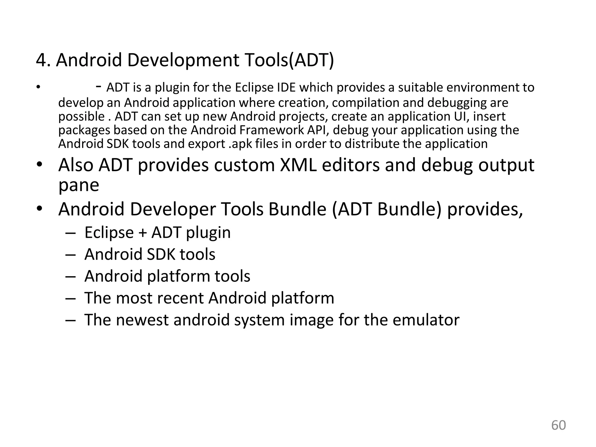 4. Android Development Tools(ADT)
• - ADT is a plugin for the Eclipse IDE which provides a suitable environment to
develop an Android application where creation, compilation and debugging are
possible . ADT can set up new Android projects, create an application UI, insert
packages based on the Android Framework API, debug your application using the
Android SDK tools and export .apk files in order to distribute the application
• Also ADT provides custom XML editors and debug output
pane
• Android Developer Tools Bundle (ADT Bundle) provides,
– Eclipse + ADT plugin
– Android SDK tools
– Android platform tools
– The most recent Android platform
– The newest android system image for the emulator
60
 