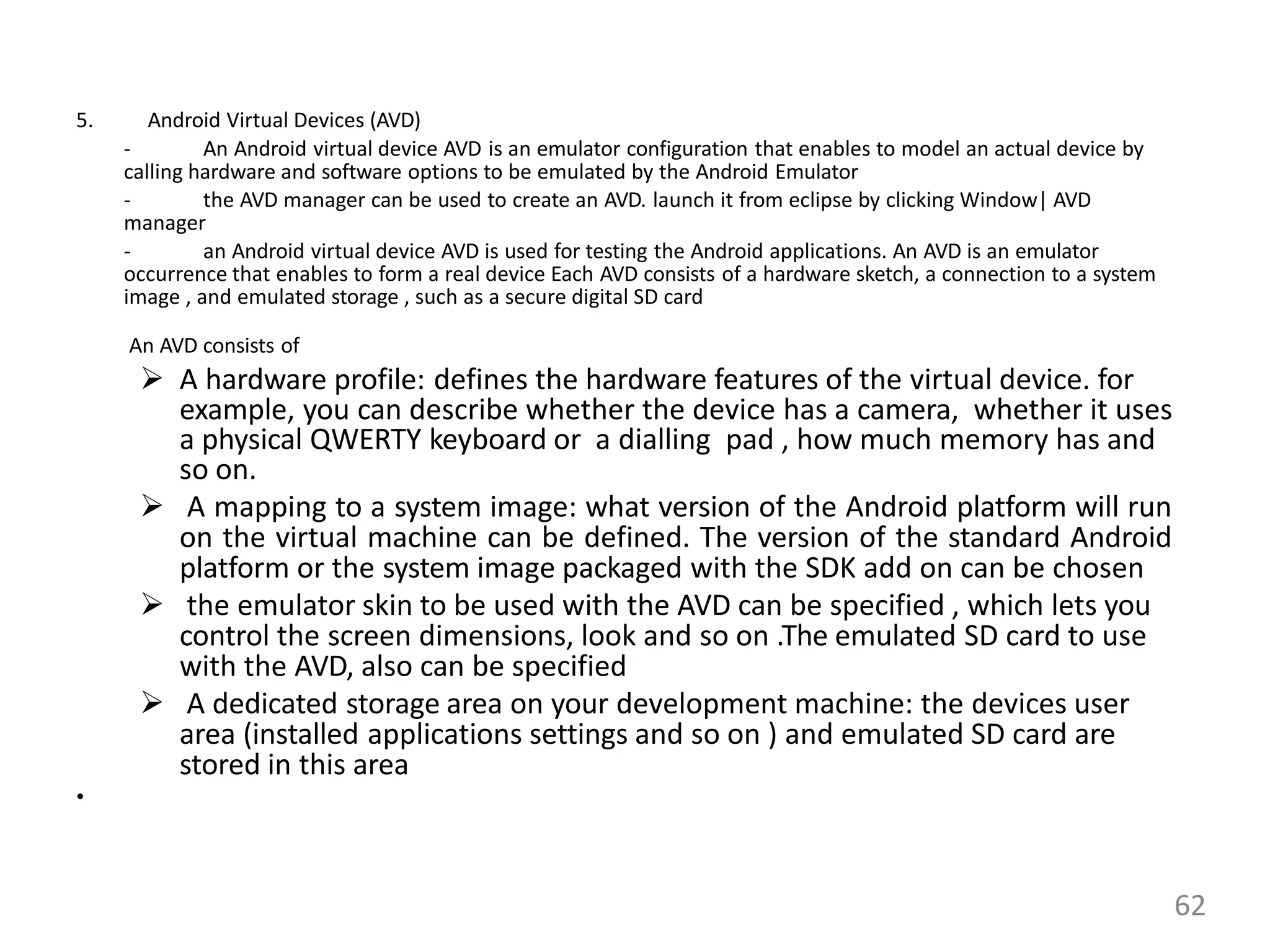 5. Android Virtual Devices (AVD)
- An Android virtual device AVD is an emulator configuration that enables to model an actual device by
calling hardware and software options to be emulated by the Android Emulator
- the AVD manager can be used to create an AVD. launch it from eclipse by clicking Window| AVD
manager
- an Android virtual device AVD is used for testing the Android applications. An AVD is an emulator
occurrence that enables to form a real device Each AVD consists of a hardware sketch, a connection to a system
image , and emulated storage , such as a secure digital SD card
An AVD consists of
 A hardware profile: defines the hardware features of the virtual device. for
example, you can describe whether the device has a camera, whether it uses
a physical QWERTY keyboard or a dialling pad , how much memory has and
so on.
 A mapping to a system image: what version of the Android platform will run
on the virtual machine can be defined. The version of the standard Android
platform or the system image packaged with the SDK add on can be chosen
 the emulator skin to be used with the AVD can be specified , which lets you
control the screen dimensions, look and so on .The emulated SD card to use
with the AVD, also can be specified
 A dedicated storage area on your development machine: the devices user
area (installed applications settings and so on ) and emulated SD card are
stored in this area
•
62
 