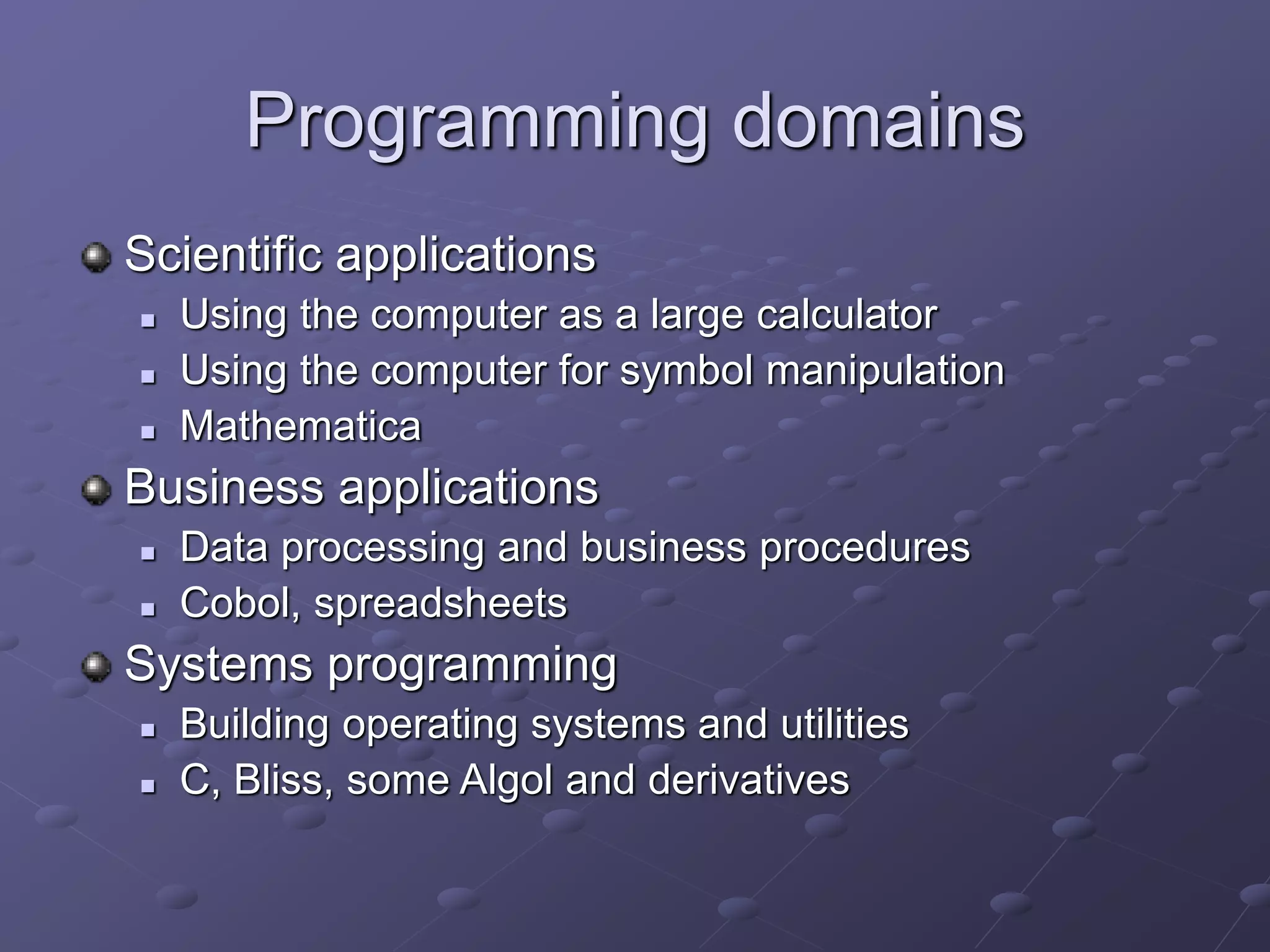 Programming domains
Scientific applications
 Using the computer as a large calculator
 Using the computer for symbol manipulation
 Mathematica
Business applications
 Data processing and business procedures
 Cobol, spreadsheets
Systems programming
 Building operating systems and utilities
 C, Bliss, some Algol and derivatives
 