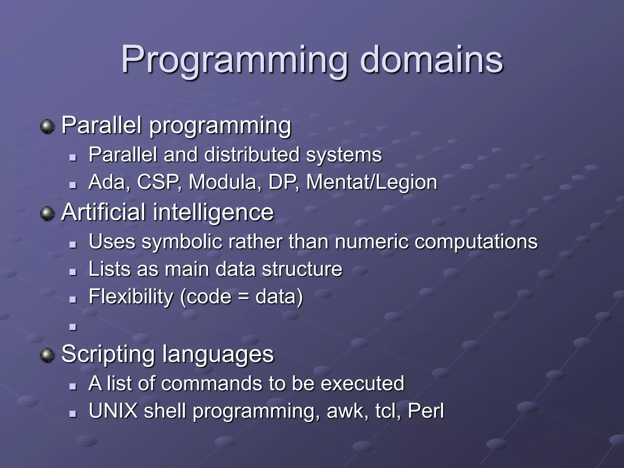 Programming domains
Parallel programming
 Parallel and distributed systems
 Ada, CSP, Modula, DP, Mentat/Legion
Artificial intelligence
 Uses symbolic rather than numeric computations
 Lists as main data structure
 Flexibility (code = data)

Scripting languages
 A list of commands to be executed
 UNIX shell programming, awk, tcl, Perl
 