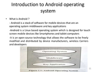 Introduction to Android operating
system
• What is Android ?
- Android is a stack of software for mobile devices that are an
operating system middleware and key applications
-Android is a Linux based operating system which is designed for touch
screen mobile devices like Smartphones and tablet computers
-it is an open-source technology that allows the software to be freely
modified and distributed by device manufacturers, wireless Carriers
and developers
11
 