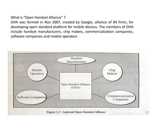 What is “Open Handset Alliance” ?
OHA was formed in Nov 2007, created by Google, alliance of 84 firms, for
developing open standard platform for mobile devices. The members of OHA
include handset manufacturers, chip makers, commercialization companies,
software companies and mobile operators
12
 
