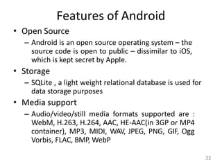 Features of Android
• Open Source
– Android is an open source operating system – the
source code is open to public – dissimilar to iOS,
which is kept secret by Apple.
• Storage
– SQLite , a light weight relational database is used for
data storage purposes
• Media support
– Audio/video/still media formats supported are :
WebM, H.263, H.264, AAC, HE-AAC(in 3GP or MP4
container), MP3, MIDI, WAV, JPEG, PNG, GIF, Ogg
Vorbis, FLAC, BMP, WebP
33
 