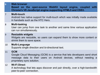 35
6 Web browser
Based on the open-source WebKit layout engine, coupled with
Chrome's V8 JavaScript engine supporting HTML5 and CSS3.
7 Multi-touch
Android has native support for multi-touch which was initially made available
in handsets such as the HTC Hero.
8 Multi-tasking
User can jump from one task to another and same time various application
can run simultaneously.
9 Resizable widgets
Widgets are resizable, so users can expand them to show more content or
shrink them to save space.
10 Multi-Language
Supports single direction and bi-directional text.
11 GCM
Google Cloud Messaging (GCM) is a service that lets developers send short
message data to their users on Android devices, without needing a
proprietary sync solution.
12 Wi-Fi Direct
A technology that lets apps discover and pair directly, over a high-bandwidth
peer-to-peer connection.
 