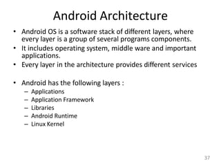 Android Architecture
• Android OS is a software stack of different layers, where
every layer is a group of several programs components.
• It includes operating system, middle ware and important
applications.
• Every layer in the architecture provides different services
• Android has the following layers :
– Applications
– Application Framework
– Libraries
– Android Runtime
– Linux Kernel
37
 