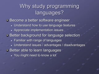 Why study programming
languages?
Become a better software engineer
 Understand how to use language features
 Appreciate implementation issues
Better background for language selection
 Familiar with range of languages
 Understand issues / advantages / disadvantages
Better able to learn languages
 You might need to know a lot
 
